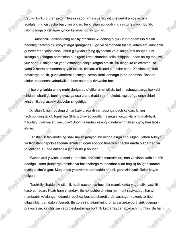 doirasida paydo bo`lgan. shuning uchun bibliya har ikkala din uchun birday muqaddas yozuvdir. 2. ilk xristianlik diniy taolimotining pavel va uning shogirdu izdoshlari bayon qilganlar. 325 yili bo`lib o`tgan jaxon nikeya sabori (maxsus yig’ini) xristianlikka xos asosiy aqidalarning qisqacha bayonini bitgan; bu xristian eotiqodining ramzi (simvoli) bo`lib, islomdagiga o`xshagan iymon kalimasi bo`lib qolgan. xristianlik taolimotining asosiy mazmuni-xudoning o`g’li - xudo-odam iso masih haqidagi taolimotdir, rivoyatlarga qaraganda u go`yo osmondan tushib, odamlarni dastlabki gunoxlardan xolos etish uchun g’ayridinlarning qiynoqlari va o`limiga rozi bo`lgan; uni krestga o`xshagan parchinlab o`ldirgan; krest shundan kelib chiqqan; undan so`ng mo`jiza yuz berib, u tirilgan va yana osmonga chiqib ketgan emish. bu dinga ko`ra oxiratda iso yana 2-marta osmondan qaytib tushib, tiriklaru o`liklarni sud qilar ekan. xristianlarni turli navolarga bo`lib, gunoxkorlarni duzaxga, savoblilarni jannatga jo`natar emish. boshqa dinlar, chunonchi yahudiylikda ham shunday rivoyatlar bor. iso o`gitlarida uning muhlislariga bu o`gitlar amal qilish, turli mashaqqatlarga iso kabi chidash …