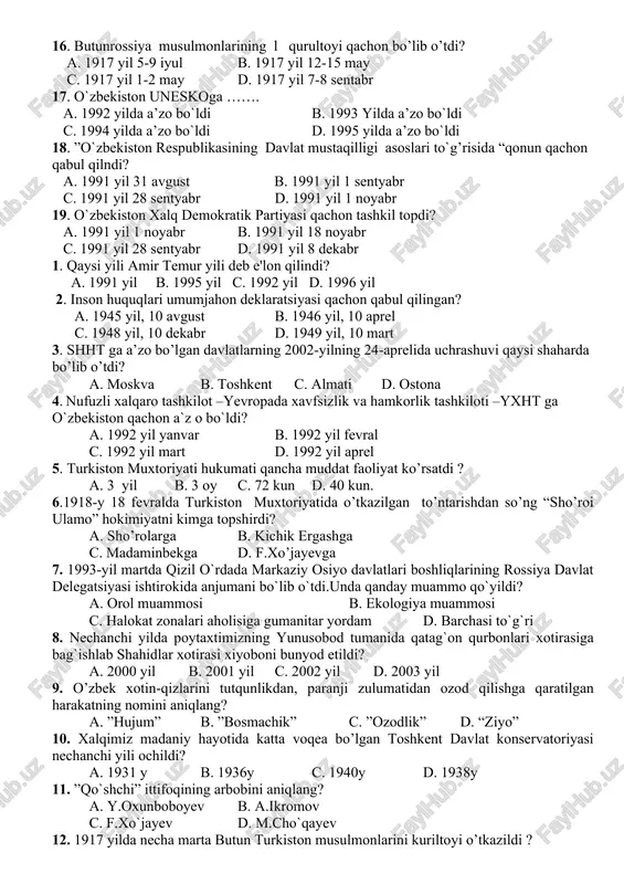 18 y 18 fevralda turkiston muxtoriyatida o’tkazilgan to’ntarishdan so’ng “sho’roi ulamo” hokimiyatni kimga topshirdi? a. sho’rolarga b. kichiq ergashga c. madaminbekga d. f.xo’jaye 9. 1992-yil 2- martda ..... a. o’zbekstonda aqsh elchixonasi ochildi. b. o’zbekistonda bmt tashkilotiga qabul qilindi. c. o’zbekstonda bmt vakolatxonasi ochildi. d. o’bekiston yuneskoga a’zo bo’ldi. 10. xiva va buxoro xonliklari qachon tugatilgan? a. 1918-yilda b. 1919-yilda c. 1921-yilda d. 1920-yilda 11. ”vatan sajdagohimdir” degan jumlalar kimga tegishi? a. m.behbudiy b. munavvaqori c. a.fitrat d.abdulla avloniy 12. turkiston general-gubernatorining oxirgi gubernatorini aniqlang a .martson b. samsonov c. kuropatkin d. kolpakovskiy 13. ”haq olinur berilmas” shiori kimga tegishli? a. mustafo cho’qay b. turor rizqulov c. munavvarqori d. m. behbudi 14. “sho’royi islomiya”rayosat tarkibi necha kishidan iborat bolgan? a. 12 b. 24 c. 18 d. 15 15. o’zbekiston respublikasi qachon shht ga a’zo bo’ldi? a. 2000-yilda b. 1999-yilda c. 2001-yilda d. 2002-yilda 16. butunrossiya musulmonlarining l qurultoyi qachon bo’lib …