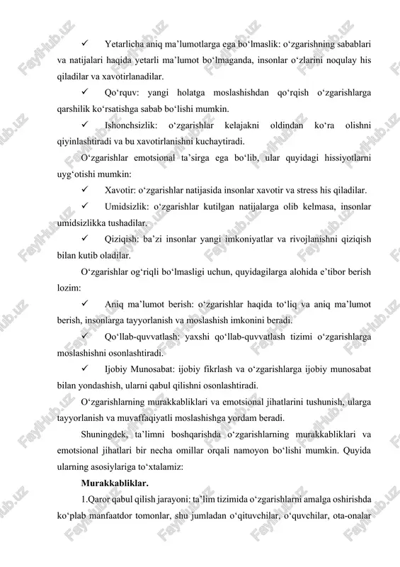 zgarishlar haqida to‘liq va aniq ma’lumot berish, insonlarga tayyorlanish va moslashish imkonini beradi. · qo‘llab-quvvatlash: yaxshi qo‘llab-quvvatlash tizimi o‘zgarishlarga moslashishni osonlashtiradi. · ijobiy munosabat: ijobiy fikrlash va o‘zgarishlarga ijobiy munosabat bilan yondashish, ularni qabul qilishni osonlashtiradi. o‘zgarishlarning murakkabliklari va emotsional jihatlarini tushunish, ularga tayyorlanish va muvaffaqiyatli moslashishga yordam beradi. shuningdek, ta’limni boshqarishda o‘zgarishlarning murakkabliklari va emotsional jihatlari bir necha omillar orqali namoyon bo‘lishi mumkin. quyida ularning asosiylariga to‘xtalamiz: murakkabliklar. 1.qaror qabul qilish jarayoni: ta’lim tizimida o‘zgarishlarni amalga oshirishda ko‘plab manfaatdor tomonlar, shu jumladan o‘qituvchilar, o‘quvchilar, ota-onalar va hukumat vakillari ishtirok etadi. bu qaror qabul qilish jarayonini murakkablashtiradi. ta’lim sifatini oshirish uchun qarorlar qabul qilish jarayonlari o‘quv rejalari, o‘qituvchilar malakasini oshirish, resurslar taqsimoti va monitoring kabi ko‘plab elementlarni o‘z ichiga oladi. 2. resurslarning yetishmasligi: moliyaviy, texnologik va inson resurslarining yetishmasligi o‘zgarishlarni amalga oshirishni qiyinlashtiradi. maktablarning ko‘plab iqtisodiy va texnik resurslar bilan ta’minlanishi cheklangan bo‘lishi mumkin. bu o‘zgarishlar uchun zarur bo‘lgan infratuzilma …