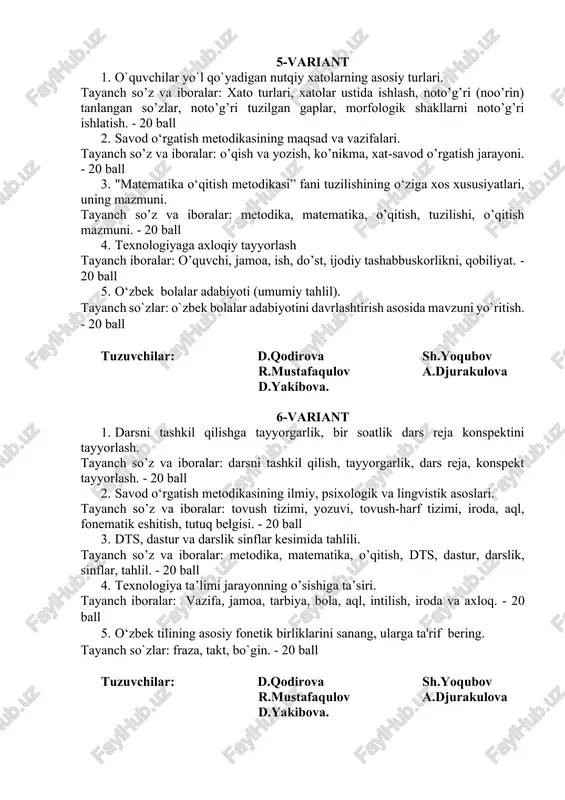 noto’g’ri tuzilgan gaplar, morfologik shakllarni noto’g’ri ishlatish. - 20 ball 2. savod o‘rgatish metodikasining maqsad va vazifalari. tayanch so’z va iboralar: o’qish va yozish, ko’nikma, xat-savod o’rgatish jarayoni. - 20 ball 3. "matematika o‘qitish metodikasi” fani tuzilishining o‘ziga xos xususiyatlari, uning mazmuni. tayanch so’z va iboralar: metodika, matematika, o’qitish, tuzilishi, o’qitish mazmuni. - 20 ball 4. texnologiyaga axloqiy tayyorlash tayanch iboralar: o’quvchi, jamoa, ish, do’st, ijodiy tashabbuskorlikni, qobiliyat. - 20 ball 5. o‘zbek bolalar adabiyoti (umumiy tahlil). tayanch so`zlar: o`zbek bolalar adabiyotini davrlashtirish asosida mavzuni yo`ritish. - 20 ball tuzuvchilar: d.qodirova sh.yoqubov r.mustafaqulov a.djurakulova d.yakibova. 6-variant 1. darsni tashkil qilishga tayyorgarlik, bir soatlik dars reja konspektini tayyorlash. tayanch so’z va iboralar: darsni tashkil qilish, tayyorgarlik, dars reja, konspekt tayyorlash. - 20 ball 2. savod o‘rgatish metodikasining ilmiy, psixologik va lingvistik asoslari. tayanch so’z va iboralar: tovush tizimi, yozuvi, tovush-harf tizimi, iroda, aql, fonematik eshitish, tutuq belgisi. - 20 ball 3. …