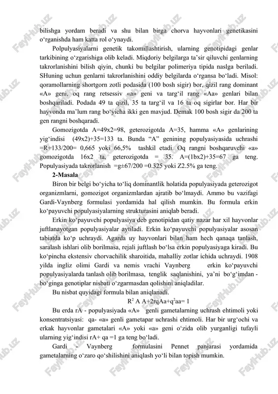 nsen loviyalar ustida o‘tkazgan tajribasida aniqlagan. sof liniya hayvonlarda bo‘lmaydi. qon qardosh juftlash natijasida gomozigotlik oshgani bilan bolalarda mahsuldorlik va hayotchanlikning keskin pasayishi ko‘rinadi. shuning uchun chorvachilikda bunday liniyalar yaratilmasdan ko‘pincha zot va podalarni urchitishda populyasiyalar bilan ish olib boradilar. keyinchalik n.i.vavilov, f.vilyuren, n.ele va boshqalar sof liniyaning mustaxkamligini va ularda tanlash kam natija berishini boshqa o‘simlik turlarida ham aniqladilar. populyasiyalarda esa uni teskari tanlash yaxshi natija beradi, chunki tanlash asosan genotipik o‘zgaruvchanlik bilan ish ko‘radi. sof liniyadagi o‘zgaruvchanliklar esa asosan tashqi muhit faktorlari ta’sirida ro‘y beradigan fenotipik o‘zgaruvchanlikdir. bu o‘zgaruvchanlikni naslga berilmasligi aniqlangan. populyasiya genetikasi muammolarini rivojlantirishda s.rayt, s.s.chetverikov, n.p.dubinin, d.d.romashev va boshqalarining hizmatlari katta bo‘ldi. populyasiya genetikasi erishgan yutuqlar evolyusiya qonuniyatlarini bilishga yordam beradi va shu bilan birga chorva hayvonlari genetikasini o‘rganishda ham katta rol o‘ynaydi. polpulyasiyalarni genetik takomillashtirish, ularning genotipidagi genlar tarkibining o‘zgarishiga olib keladi. miqdoriy belgilarga ta’sir qiluvchi genlarning takrorlanishini bilish qiyin, chunki bu belgilar polimeriya …
