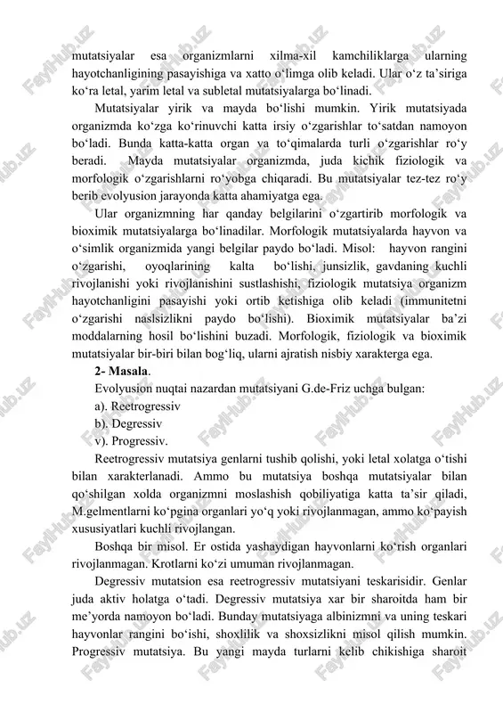 un’iy yoki indutsirlangan mutatsiyalar ximiyaviy va fizikaviy omillar ta’sirida olinadi. mutatsiyalar evolyusion jarayon uchun yangi material etkazib beradi. evolyusiya jarayonida organizm uchun zararli, neytral va foydali mutatsiyalar ham hosil bo‘lishi mumkin. foydali mutatsiyalar organizmni rivojlanishi uchun qulay bo‘ladi. neytral mutatsiyalar organizmni normal saqlanib qolishiga olib kelsa, zararli mutatsiyalar esa organizmlarni xilma-xil kamchiliklarga ularning hayotchanligining pasayishiga va xatto o‘limga olib keladi. ular o‘z ta’siriga ko‘ra letal, yarim letal va subletal mutatsiyalarga bo‘linadi. mutatsiyalar yirik va mayda bo‘lishi mumkin. yirik mutatsiyada organizmda ko‘zga ko‘rinuvchi katta irsiy o‘zgarishlar to‘satdan namoyon bo‘ladi. bunda katta-katta organ va to‘qimalarda turli o‘zgarishlar ro‘y beradi. mayda mutatsiyalar organizmda, juda kichik fiziologik va morfologik o‘zgarishlarni ro‘yobga chiqaradi. bu mutatsiyalar tez-tez ro‘y berib evolyusion jarayonda katta ahamiyatga ega. ular organizmning har qanday belgilarini o‘zgartirib morfologik va bioximik mutatsiyalarga bo‘linadilar. morfologik mutatsiyalarda hayvon va o‘simlik organizmida yangi belgilar paydo bo‘ladi. misol: hayvon rangini o‘zgarishi, oyoqlarining kalta bo‘lishi, junsizlik, gavdaning kuchli rivojlanishi …