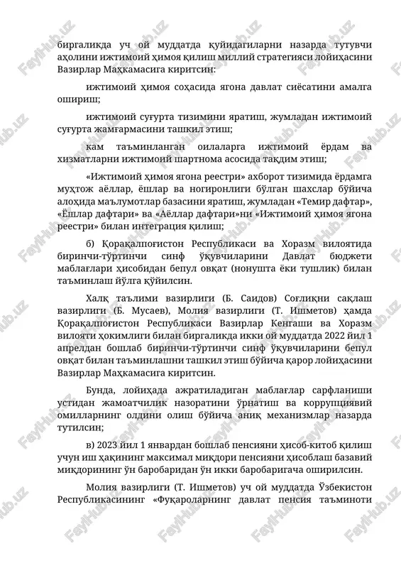 lalarga ijtimoiy yordam va xizmatlarni ijtimoiy shartnoma asosida taqdim etish; «ijtimoiy himoya yagona reestri» axborot tizimida yordamga muhtoj ayollar, yoshlar va nogironligi bo'lgan shaxslar bo'yicha alohida ma'lumotlar bazasini yaratish, jumladan «temir daftar», «yoshlar daftari» va «ayollar daftari»ni «ijtimoiy himoya yagona reestri» bilan integratsiya qilish; b) qoraqalpog'iston respublikasi va xorazm viloyatida birinchi-to'rtinchi sinf o'quvchilarini davlat byudjeti mablag'lari hisobidan bepul ovqat (nonushta yoki tushlik) bilan ta'minlash yo'lga qo'yilsin. xalq ta'limi vazirligi (b. saidov) sog'liqni saqlash vazirligi (b. musaev), moliya vazirligi (t. ishmetov) hamda qoraqalpog'iston respublikasi vazirlar kengashi va xorazm viloyati hokimligi bilan birgalikda ikki oy muddatda 2022 yil 1 apreldan boshlab birinchi-to'rtinchi sinf o'quvchilarini bepul ovqat bilan ta'minlashni tashkil etish bo'yicha qaror loyihasini vazirlar mahkamasiga kiritsin. bunda, loyihada ajratiladigan mablag'lar sarflanishi ustidan jamoatchilik nazoratini o'rnatish va korruptsiyaviy omillarning oldini olish bo'yicha aniq mexanizmlar nazarda tutilsin; v) 2023 yil 1 yanvardan boshlab pensiyani hisob-kitob qilish uchun ish haqining maksimal miqdori pensiyani hisoblash bazaviy …
