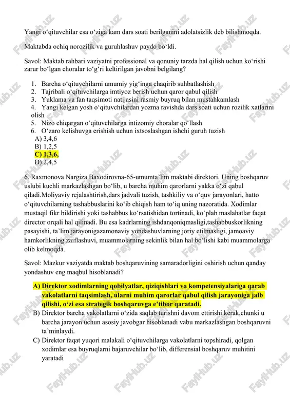 o‘qituvchilardan yozma ravishda dars soati uchun rozilik xatlarini olish 5. nizo chiqargan o‘qituvchilarga intizomiy choralar qo‘llash 6. o‘zaro kelishuvga erishish uchun ixtsoslashgan ishchi guruh tuzish a) 3,4,6 b) 1,2,5 c) 1,3,6, d) 2,4,5 6. raxmonova nargiza baxodirovna-65-umumta’lim maktabi direktori. uning boshqaruv uslubi kuchli markazlashgan bo‘lib, u barcha muhim qarorlarni yakka o‘zi qabul qiladi.moliyaviy rejalashtirish,dars jadvali tuzish, tashkiliy va o‘quv jarayonlari, hatto o‘qituvchilarning tashabbuslarini ko‘ib chiqish ham to‘iq uning nazoratida. xodimlar mustaqil fikr bildirishi yoki tashabbus ko‘rsatishidan tortinadi, ko‘plab maslahatlar faqat director orqali hal qilinadi. bu esa kadrlarning ishdanqoniqmasligi,tashabbuskorlikning pasayishi, ta’lim jarayonigazamonaviy yondashuvlarning joriy etilmasligi, jamoaviy hamkorlikning zaiflashuvi, muammolarning sekinlik bilan hal bo‘lishi kabi muammolarga olib kelmoqda. savol: mazkur vaziyatda maktab boshqaruvining samaradorligini oshirish uchun qanday yondashuv eng maqbul hisoblanadi? a) direktor xodimlarning qobilyatlar, qiziqishlari va kompetensiyalariga qarab vakolatlarni taqsimlash, ularni muhim qarorlar qabul qilish jarayoniga jalb qilishi, o‘zi esa strategik boshqaruvga e’tibor qaratadi. b) direktor barcha vakolatlarni o‘zida saqlab turishni …