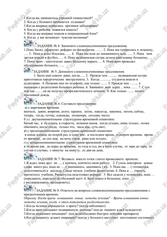 vstretil druga. 2. mi seli na svoi mesta. u nas nachalis prakticheskie zanyatiya. 3. ya nichego ne ponimayu. vi govorite ochen bistro. 4. studenti budut otdixat. oni sdadut vse zacheti i ekzameni. 5. mi samostoyatelno gotovilis k zanyatiyam. voshel professor. 6. nastupila vesna. nash gorod prevratilsya v tsvetushiy sad. zadanie № 3: otvette na voprosi slojnopodchinennimi predlojeniyami s pridatochnimi vremeni. obrazets: kogda u vas nachnutsya kanikuli? - kogda mi sdadim vse zacheti i ekzameni, u nas nachnutsya kanikuli. 1.kogda vi zanimaetes utrenney gimnastikoy? 2. kogda u bolnogo nachinaetsya otdishka? 3.kogda vpervie poyavilis priznaki zabolevaniya? 4. kogda u rebenka poyavilsya kashel? 5. kogda vi vpervie popali v operatsionniy blok? 6. kogda u vas voznikaet chuvstvo volneniya? zadanie № 4: zakonchite slojnopodchinennie predlojeniya. 1.poka zaxid oformlyal referat po fiziologii, …… 2. poka mi gotovilis k ekzamenu, …. 3. poka ya jdal ilxoma, ….. 4. poka mi shli do lektsionnogo zala, ….. 5. …