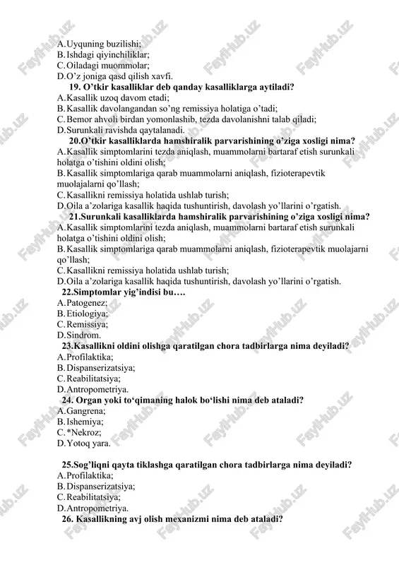 rom. 23.kasallikni oldini olishga qaratilgan chora tadbirlarga nima deyiladi? a. profilaktika; b. dispanserizatsiya; c. reabilitatsiya; d. antropometriya. 24. organ yoki to‘qimaning halok bo‘lishi nima deb ataladi? a. gangrena; b. ishemiya; c. *nekroz; d. yotoq yara. 25.sog’liqni qayta tiklashga qaratilgan chora tadbirlarga nima deyiladi? a. profilaktika; b. dispanserizatsiya; c. reabilitatsiya; d. antropometriya. 26. kasallikning avj olish mexanizmi nima deb ataladi? a. retsediv; b. remissiya; c. patogenez; d. etiologiya. 27.barmoq yostiqchalari orqali terini paypaslab tekshirish qanday tekshirish usuli hisoblanadi? a. auskultatsiya; b. ko’zdan kechirish; c. palpatsiya; d. perkussiya. 28.nafas olish azolari kasalliklarining umumiy belgilarini ko’rsating. a. yo’tal, balg’am tashlash, qon tuflash, hansirash, ko’krak qafasida og’riq, isitma; b. ko’krak qafasida og’riq, qon tuflash, isitma; c. isitma, yutinishning qiyinlashuvi, qon tuflash; d. hansirash, oyoqlarda shish, ko’krak qafasida va yirik bo’g’imlarda og’riq. 29.o’pkaning pastki yuzasi ko’krak bilan qorin o’rtasidagi to’siq bu… a. plevra varog’i; b. diafragma; c. ko’ks oralig’i; d. perikard. 30.to’satdan paydo bo’lib, keskin …