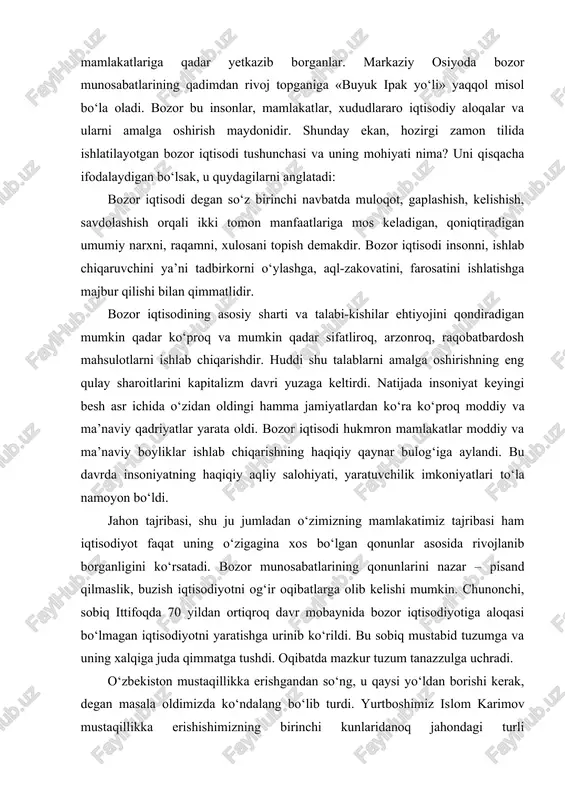 qtisodi hukmron mamlakatlar moddiy va ma’naviy boyliklar ishlab chiqarishning haqiqiy qaynar bulog‘iga aylandi. bu davrda insoniyatning haqiqiy aqliy salohiyati, yaratuvchilik imkoniyatlari to‘la namoyon bo‘ldi. jahon tajribasi, shu ju jumladan o‘zimizning mamlakatimiz tajribasi ham iqtisodiyot faqat uning o‘zigagina xos bo‘lgan qonunlar asosida rivojlanib borganligini ko‘rsatadi. bozor munosabatlarining qonunlarini nazar – pisand qilmaslik, buzish iqtisodiyotni og‘ir oqibatlarga olib kelishi mumkin. chunonchi, sobiq ittifoqda 70 yildan ortiqroq davr mobaynida bozor iqtisodiyotiga aloqasi bo‘lmagan iqtisodiyotni yaratishga urinib ko‘rildi. bu sobiq mustabid tuzumga va uning xalqiga juda qimmatga tushdi. oqibatda mazkur tuzum tanazzulga uchradi. o‘zbekiston mustaqillikka erishgandan so‘ng, u qaysi yo‘ldan borishi kerak, degan masala oldimizda ko‘ndalang bo‘lib turdi. yurtboshimiz islom karimov mustaqillikka erishishimizning birinchi kunlaridanoq jahondagi turli mamlakatlarning tajribalarini chuqur va har tomonlama o‘rganib, mustaqil o‘zbekistonning bundan buyongi taraqqiyoti yo‘li bozor iqtisodiyoti munosabatlari yo‘lidan borish ekanligiga qat’iy ishonch hosil etdi. ammo bozor munosabatlarining qaysi yo‘li, qaysi shakli, qaysi andozasi biz uchun maqbul, qaysi birini …