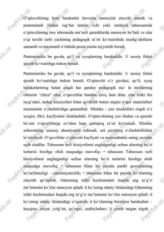 ish. odamning ichki kechinmalari haqida eng to’g’ri ma’lumotni ko’zlar namoyon qiladi: ü ko’zning odatiy ifodasidagi odamning ichki kechinmalari haqida eng to’g’ri ma’lumotni ko’zlar namoyon qiladi: ü ko’zning odatiy ifodasidagi o’zgarish; ü ko’zlarning beixtiyor harakatlari – hayajon, oriyat, yolg’on, qo’rquv, asabiylashuv; ü yonib turgan nigoh – qizishish; ü qotib qolgan nigoh – o’yga cho’kkanlik yoki holsizlik; ü qorachig’larning kattarishi qiziqish va qabul qilinayotgan axborotdan, atrofdagilardan, taomdan va boshqa shunga o’xshash omillardan qoniqish his etayotganligi yoki qattiq og’riq: ma’lum dori darmon yoki narkotik qabul qilganligi; ü qorachiqlarning kichrayishi – g’azablanish yoki ma’lum turdagi narkotiklarni qabul qilganligi va boshqalar. 15 3. o’qituvchining pedagogik texnikasini shakllantirish yo’llari o‘qituvchi pedagogik faoliyatida pedagogik texnikaning ko‘nikma va malakalarini 3. o’qituvchining pedagogik texnikasini shakllantirish yo’llari o‘qituvchi pedagogik faoliyatida pedagogik texnikaning ko‘nikma va malakalarini mukammal takomillashtirgan holda o‘z mahoratini oshi rish uchun quyidagi jarayonlarni bilishi lozim: pedagogik texnika malakalarini mukammal egallash uchun avva lo, o‘qituvchi o‘z fanini, o‘qitadigan predmetining …