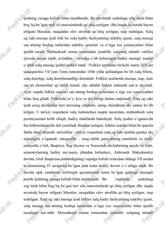 ilishi va sinfiy jamiyatfa o`tish, baqtriya, sug`diyona va xorazmda davlatlarning paydo bo`lishi, axmoniylarning harbiy ma`muriy jihatdan birlashuvi, aleksandr makedonskiy davlati, grek baqteriua podsholigining vujudga kelishi ermizdan oldingi vii asrdan to eramizning iv asrigacha bo`lgan juda katta tarixiy davrni o`z ichiga oladi. bu davrda epik xarakterni mifologik qaxramonlik ustun bo`lgan qadimgi musiqali poetik ijodining yuzaga kelishi bilan mashxurdir. bu vaqtlatda xudolarga sog`inish bilan bog`liq bo`gan turi xilo marosimlarda qo`shiq aytilgan (bu xaqda avestoda bayon etilgan) masalan: muqaddas olov atrofida qo`shiq aytilgan, raqs tushilgan. xaql og`zaki musiqa ijodi falklor xalq badiy faoliyatining tarkibiy qismi, xalq musiqa san`atining boshqa turlaridan o`ziga xos xususiyatlar bilan ajralib turadigan san`atdir. mexnatkash omma tomonidan yaratilib, xalqning talantli vakillari ijrosida sayqal topib, avloddan – avlodga o`tib kelayotgan badiy musiqiy asarlar o`zbek xalq musiqa ijodining tashkiletadi. “folklor” termini birinchi marta xix asr tatqiqotchisi vilyam toms tomonidan 1846 yilda qo`llangan bo`lib, u ikki so`zdan iborat: “falk” – xalq, lor – …