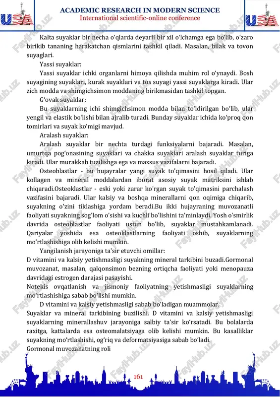 yalari, jumladan qon aylanishi va nerv tizimi faoliyati uchun zarur. qon hujayralarini ishlab chiqarish: ba'zi suyaklar, masalan, umurtqa pog'onasi va son suyaklarining ichida joylashgan qizil suyak iligi qon hujayralarini ishlab chiqaradi. mexanik qo'llab-quvvatlash: suyaklarning murakkab tuzilishi va rel'efi mushaklar, paylar va ligamentlarning birikishi uchun joy yaratadi. bu esa tanaga barqarorlik va moslashuvchanlikni ta'minlaydi. uzun suyaklar: bu turdagi suyaklar asosan harakatni ta'minlaydi va tananing qattiq tayanch qismini tashkil qiladi. masalan, son suyagi inson tanasidagi eng uzun va mustahkam suyakdir. uzun suyaklar ichida bo‘shliq mavjud bo‘lib, u yerdan qon hosil qiluvchi ko‘mik modda joylashadi. kalta suyaklar: academic research in modern science international scientific-online conference 161 kalta suyaklar bir necha o‘qlarda deyarli bir xil o‘lchamga ega bo‘lib, o‘zaro birikib tananing harakatchan qismlarini tashkil qiladi. masalan, bilak va tovon suyaglari. yassi suyaklar: yassi suyaklar ichki organlarni himoya qilishda muhim rol o‘ynaydi. bosh suyagining suyaklari, kurak suyaklari va tos suyagi yassi suyaklarga kiradi. ular zich …