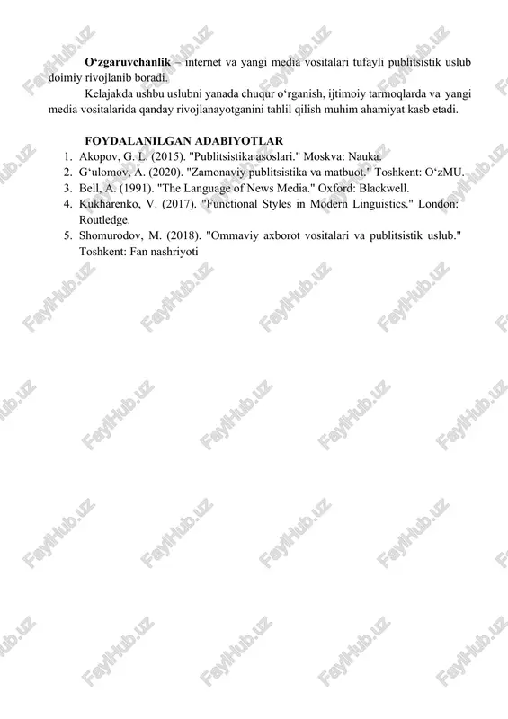 . "zamonaviy publitsistika va matbuot." toshkent: o‘zmu. o‘zgaruvchanlik – internet va yangi media vositalari tufayli publitsistik uslub doimiy rivojlanib boradi. kelajakda ushbu uslubni yanada chuqur o‘rganish, ijtimoiy tarmoqlarda va yangi media vositalarida qanday rivojlanayotganini tahlil qilish muhim ahamiyat kasb etadi. foydalanilgan adabiyotlar 1. akopov, g. l. (2015). "publitsistika asoslari." moskva: nauka. 2. g‘ulomov, a. (2020). "zamonaviy publitsistika va matbuot." toshkent: o‘zmu. 3. bell, a. (1991). "the language of news media." oxford: blackwell. 4. kukharenko, v. (2017). "functional styles in modern linguistics." london: routledge. 5. shomurodov, m. (2018). "ommaviy axborot vositalari va publitsistik uslub." toshkent: fan nashriyoti