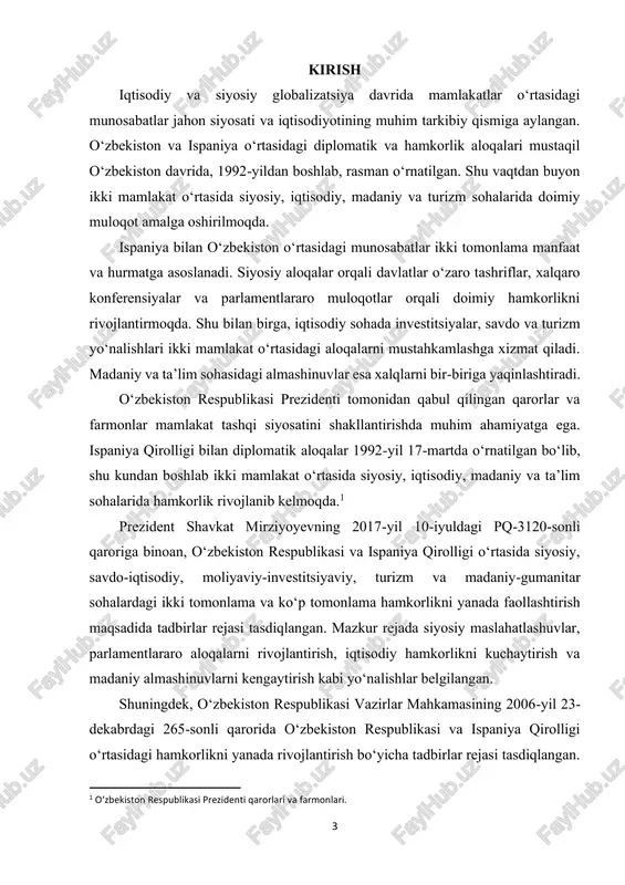 munosabatlarni tahlil qilish, ularning tarixiy asoslarini o‘rganish va bugungi rivojlanish tendensiyalarini aniqlashdir. shu orqali ikki mamlakat o‘rtasidagi hamkorlikni yanada mustahkamlash va istiqbolli yo‘nalishlarni belgilashga yordam berish ko‘zda tutilgan. kurs ishining vazifalari: ushbu kurs ishida quyidagi vazifalar belgilangan: ✓ ispaniya va o‘zbekiston o‘rtasidagi diplomatik aloqalar tarixini o‘rganish; ✓ siyosiy hamkorlik va tashriflar yo‘nalishlarini tahlil qilish; ✓ savdo-iqtisodiy hamkorlik, investitsiyalar va turizm sohalaridagi aloqalarni aniqlash; 2 o‘zbekiston respublikasi vazirlar mahkamasining normativ hujjatlari. 5 ✓ madaniy va ta’lim sohasidagi almashinuvlar orqali xalqlararo munosabatlarni o‘rganish; ✓ kelajakda ikki mamlakat o‘rtasidagi munosabatlarni rivojlantirish istiqbollarini belgilash. kurs ishining obyekti va predmeti: kurs ishining obyekti – o‘zbekiston va ispaniya o‘rtasidagi ikki tomonlama munosabatlar, ya’ni diplomatik, siyosiy, iqtisodiy va madaniy aloqalar tizimi. kurs ishining predmeti – ispaniya va o‘zbekiston o‘rtasidagi hamkorlikning mazmuni, shakllari va rivojlanish tendensiyalari, shuningdek, bu aloqalarning kelajakdagi istiqbollari. kurs ishining nazariy va amaliy ahamiyati. ushbu kurs ishining nazariy ahamiyati shundaki, u o‘zbekiston va ispaniya o‘rtasidagi …