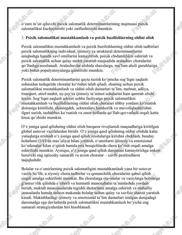 ror xavf omilining ta’siri psixik buzilishlarning rivojlanishiga olib kelmaydi, biroq ko‘plab odamlar ma’lum xavf omillari bo‘lmasa ham psixik buzilishlarga duch kelishi mumkin. shunga qaramay, turli o‘zaro ta’sir qiluvchi psixik salomatlik determinantlarining majmuasi psixik salomatlikni kuchaytirishi yoki zaiflashtirishi mumkin. 3. psixik salomatlikni mustahkamlash va psixik buzilishlarning oldini olish psixik salomatlikni mustahkamlash va psixik buzilishlarning oldini olish tadbirlari psixik salomatlikning individual, ijtimoiy va struktural determinantlarini aniqlashga hamda xavf omillarini kamaytirish, psixik chidamlilikni oshirish va psixik salomatlik uchun qulay muhit yaratish maqsadida aralashuv choralarini qo‘llashga asoslanadi. aralashuvlar alohida shaxslarga, ma’lum aholi guruhlariga yoki butun populyatsiyalarga qaratilishi mumkin. psixik salomatlik determinantlarini qayta tuzish ko‘pincha sog‘liqni saqlash sohasidan tashqarida choralar ko‘rishni talab qiladi, shuning uchun psixik salomatlikni mustahkamlash va oldini olish dasturlari ta’lim, mehnat, adliya, transport, atrof-muhit, uy-joy va ijtimoiy ta’minot sohalarini ham qamrab olishi lozim. sog‘liqni saqlash sektori ushbu faoliyatga psixik salomatlikni mustahkamlash va buzilishlarning oldini olish choralari tibbiy yordam ko‘rsatish doirasiga kiritilishi, shuningdek, …