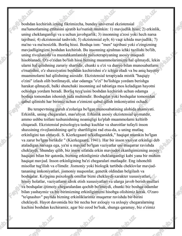 ng to'rtta asosiy o'lchovi haqida gap boradi: jismoniy, ijtimoiy, psixologik va ma'naviy (van deurzen-smit, 1984). inson dunyo bilan bir vaqtning o'zida nomlangan har bir o'lchovda" uchrashadi", shu asosda o'zining yetakchi hayotiy munosabatlari, ma'nolari va qadriyatlarini shakllantiradi. ekzistensial terapiyaning yana bir asosiy xususiyati (insonni dunyoda bo'lish deb tushunish bilan bir qatorda) inson hayotini universal ekzistensial omillar prizmasi orqali tushunishga intilishdir. har birimizning o'ziga xosligimizni belgilaydigan o'ziga xos, individual ekzistensial omillar singari, universallar ham ma'lum bir odamning hayotini tushunish uchun o'ziga xos "ramka" ni tashkil qiladi. bizning fikrimizcha, bunday universal ekzistensial ma'lumotlarning ettitasini ajratib ko'rsatish mumkin: 1) mavjudlik hissi; 2) erkinlik, uning cheklanganligi va u uchun javobgarlik; 3) insonning a'zosi yoki hech narsa tajribasi; 4) ekzistensial tashvish; 5) ekzistensial ayb; 6) vaqt ichida mavjudlik; 7) ma'no va ma'nosizlik. borliq hissi. boshqa ism: "men" tajribasi yoki o'zingizning mavjudligingizni boshdan kechirish.izning fikrimizcha, bunday universal ekzistensial ma'lumotlarning ettitasini ajratib ko'rsatish mumkin: 1) mavjudlik hissi; 2) …