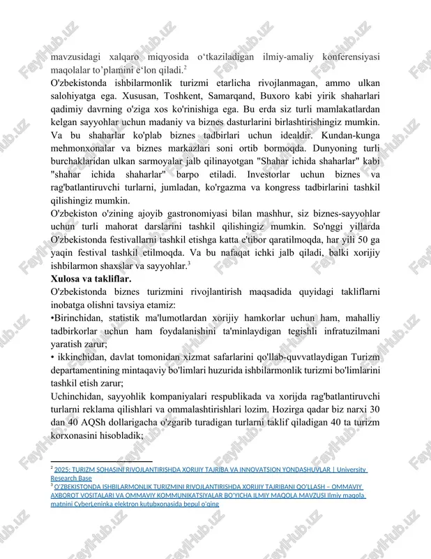 miy izlanish yutuklarini amaliyotga joriy etish yo‘li bilan fan sohalarini rivojlantirish, ya’ni xalqaro ilmiy hamjamiyatda e’tirof etilishiga xizmat qilishdir. shu va boshqa tegishli farmonlarda va qarorlarda belgilangan vazifalarini amalga oshirish maqsadida 2025 yil 11- aprel kuni qo‘qon universiteti “ilmiy tadqiqotlar” departamenti “turızm sohasını rıvojlantırıshda xorıjıy tajrıba va ınnovatsıon yondashuvlar ” mavzusidagi xalqaro miqyosida o‘tkaziladigan ilmiy-amaliy konferensiyasi maqolalar to’plamini e‘lon qiladi.[footnoteref:2] [2: 2025: turizm sohasini rivojlantirishda xorijiy tajriba va innovatsion yondashuvlar | university research base] o'zbekistonda ishbilarmonlik turizmi etarlicha rivojlanmagan, ammo ulkan salohiyatga ega. xususan, toshkent, samarqand, buxoro kabi yirik shaharlari qadimiy davrning o'ziga xos ko'rinishiga ega. bu erda siz turli mamlakatlardan kelgan sayyohlar uchun madaniy va biznes dasturlarini birlashtirishingiz mumkin. va bu shaharlar ko'plab biznes tadbirlari uchun idealdir. kundan-kunga mehmonxonalar va biznes markazlari soni ortib bormoqda. dunyoning turli burchaklaridan ulkan sarmoyalar jalb qilinayotgan "shahar ichida shaharlar" kabi "shahar ichida shaharlar" barpo etiladi. investorlar uchun biznes va rag'batlantiruvchi turlarni, jumladan, ko'rgazma …