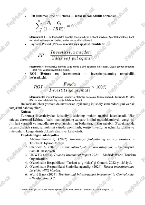 ish); · davlat-xususiy sheriklik (dxsh) asosida infratuzilma loyihalari amalga oshirilmoqda[footnoteref:4]. [4: o‘zbekiston respublikasi “turizm to‘g‘risida”gi qonuni. 2022-yil 25-iyul.] so‘nggi yillarda “ipak yo‘li” turistik zonasi, “charvak” dam olish maskani va “buxoro city” kabi loyihalarga yirik xorijiy sarmoyalar jalb qilindi. 2023-yilda turizm sohasiga kiritilgan jami investitsiyalar hajmi 1,2 milliard aqsh dollarini tashkil etdi[footnoteref:5]. [5: o‘zbekiston respublikasi statistika agentligi (2024). turizm investitsiyalari bo‘yicha yillik hisobot.] 4. investitsiya samaradorligini baholash mezonlari turizm loyihalarining samaradorligini baholashda quyidagi asosiy ko‘rsatkichlardan foydalaniladi: · npv (net present value) — sof joriy qiymat: bu yerda: · rtr_trt​ — t-yildagi daromadlar; · ctc_tct​ — t-yildagi xarajatlar; · iii — diskont (foiz) stavkasi; · nnn — loyiha davri (yillar soni). mazmuni: npv ijobiy bo‘lsa (npv > 0), loyiha foydali hisoblanadi. · irr (internal rate of return) — ichki daromadlilik normasi: mazmuni: irr — bu loyiha npv ni nolga teng qiladigan diskont stavkasi. agar irr amaldagi bank foiz stavkasidan yuqori bo‘lsa, loyiha …
