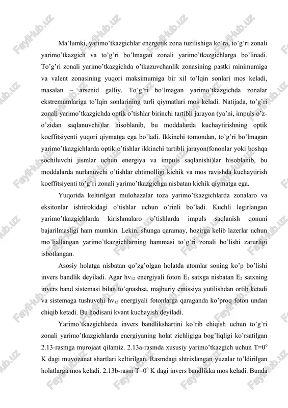 g optik koeffitsiyenti yuqori qiymatga ega bo’ladi. ikkinchi tomondan, to’g’ri bo’lmagan yarimo’tkazgichlarda optik o’tishlar ikkinchi tartibli jarayon(fononlar yoki boshqa sochiluvchi jismlar uchun energiya va impuls saqlanishi)lar hisoblanib, bu moddalarda nurlanuvchi o’tishlar ehtimolligi kichik va mos ravishda kuchaytirish koeffitsiyenti to’g’ri zonali yarimo’tkazgichga nisbatan kichik qiymatga ega. yuqorida keltirilgan mulohazalar toza yarimo’tkazgichlarda zonalaro va eksitonlar ishtirokidagi o’tishlar uchun o’rinli bo’ladi. kuchli legirlangan yarimo’tkazgichlarda kirishmalaro o’tishlarda impuls saqlanish qonuni bajarilmasligi ham mumkin. lekin, shunga qaramay, hozirga kelib lazerlar uchun mo’ljallangan yarimo’tkazgichlarning hammasi to’g’ri zonali bo’lishi zarurligi isbotlangan. asosiy holatga nisbatan qo’zg’olgan holatda atomlar soning ko’p bo’lishi invers bandlik deyiladi. agar hv12 energiyali foton e1 satxga nisbatan e2 satxning invers band sistemasi bilan to’qnashsa, majburiy emissiya yutilishdan ortib ketadi va sistemaga tushuvchi hv12 energiyali fotonlarga qaraganda ko’proq foton undan chiqib ketadi. bu hodisani kvant kuchayish deyiladi. yarimo’tkazgichlarda invers bandlikshartini ko’rib chiqish uchun to’g’ri zonali yarimo’tkazgichlarda energiyaning holat zichligiga bog’liqligi ko’rsatilgan 2.13-rasmga murojaat qilamiz. 2.13a-rasmda …