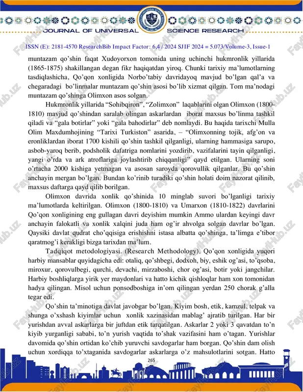 shi natijasida qalmiqlarning xviii asr o’rtalarida farg’ona vodiysiga bostirib kelishi yosh davlat oldiga qiyin ishni hal qilish vazifasini qo’ygan. mavzuga oid adabiyotlar tahlili (literature review). shu yerda savol tug’uladi. qo’qon xonligida muntazam qo’shin bo’lganmi ? xviii asrning ikkinchi yarmiga kelib xonliklardagi qo’shin asosan nomuntazam harakterga ega bo’lgan, ular ichki va tashqi xavfni bartaraf etishga qodir emas edi. bundan to’g’ri xulosa chiqargan ayrim hukmdorlar muntazam qo’shin tashkil etishga harakat qilganlar. natijada, xix asr boshlarida o’rta osiyo xonliklari qo’shini muntazam va nomuntazam qismlardan tashkil topgan harbiy kuchga aylangan. xonlik harbiy qo’shin tuzilishi quyidagicha bo’lgan: kavaleriya (sipohiylar), artilleriya (to’pchilar), infanteriya (sarbozlar). xix asr boshlarida xonlikda bo’lgan f.nazarov ma’lumotlariga ko’ra, sipohiylar 20 000 kishini tashkil etgan. qo’qon xoni 12 000 arava va 60 000 sipohiyni yig’a olgan. qo’shinda gala botirlar va merganlar ham bo’lgan ammo ular uncha ko’pchilikni tashkil qilmagan. qo’qon xonligida https://journalseeker.researchbib.com/view/issn/2181-4570 issn (e): 2181-4570 researchbib impact factor: 6,4 / 2024 sjif 2024 …