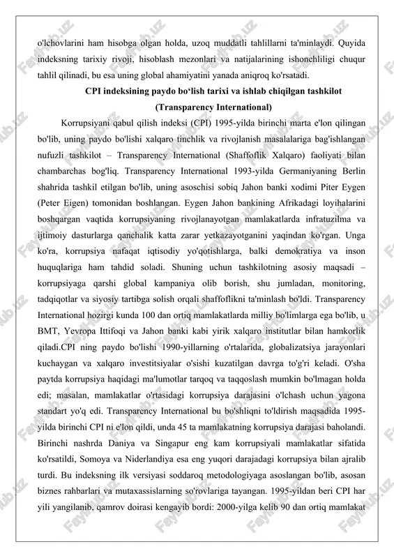 mt, yevropa ittifoqi va jahon banki kabi yirik xalqaro institutlar bilan hamkorlik qiladi.cpi ning paydo bo'lishi 1990-yillarning o'rtalarida, globalizatsiya jarayonlari kuchaygan va xalqaro investitsiyalar o'sishi kuzatilgan davrga to'g'ri keladi. o'sha paytda korrupsiya haqidagi ma'lumotlar tarqoq va taqqoslash mumkin bo'lmagan holda edi; masalan, mamlakatlar o'rtasidagi korrupsiya darajasini o'lchash uchun yagona standart yo'q edi. transparency international bu bo'shliqni to'ldirish maqsadida 1995-yilda birinchi cpi ni e'lon qildi, unda 45 ta mamlakatning korrupsiya darajasi baholandi. birinchi nashrda daniya va singapur eng kam korrupsiyali mamlakatlar sifatida ko'rsatildi, somoya va niderlandiya esa eng yuqori darajadagi korrupsiya bilan ajralib turdi. bu indeksning ilk versiyasi soddaroq metodologiyaga asoslangan bo'lib, asosan biznes rahbarlari va mutaxassislarning so'rovlariga tayangan. 1995-yildan beri cpi har yili yangilanib, qamrov doirasi kengayib bordi: 2000-yilga kelib 90 dan ortiq mamlakat qamrab olindi, hozir esa 180 ta mamlakat va hudud indeksga kiritilgan.indeksning rivojlanishi transparency international ning strategik o'zgarishlari bilan uzviy bog'liq. 2000-yillarda tashkilot metodologiyani takomillashtirishga e'tibor qaratdi, …