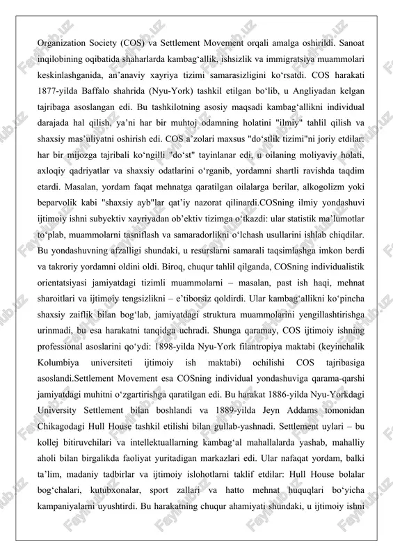 past ish haqi, mehnat sharoitlari va ijtimoiy tengsizlikni – e’tiborsiz qoldirdi. ular kambag‘allikni ko‘pincha shaxsiy zaiflik bilan bog‘lab, jamiyatdagi struktura muammolarini yengillashtirishga urinmadi, bu esa harakatni tanqidga uchradi. shunga qaramay, cos ijtimoiy ishning professional asoslarini qo‘ydi: 1898-yilda nyu-york filantropiya maktabi (keyinchalik kolumbiya universiteti ijtimoiy ish maktabi) ochilishi cos tajribasiga asoslandi.settlement movement esa cosning individual yondashuviga qarama-qarshi jamiyatdagi muhitni o‘zgartirishga qaratilgan edi. bu harakat 1886-yilda nyu-yorkdagi university settlement bilan boshlandi va 1889-yilda jeyn addams tomonidan chikagodagi hull house tashkil etilishi bilan gullab-yashnadi. settlement uylari – bu kollej bitiruvchilari va intellektuallarning kambag‘al mahallalarda yashab, mahalliy aholi bilan birgalikda faoliyat yuritadigan markazlari edi. ular nafaqat yordam, balki ta’lim, madaniy tadbirlar va ijtimoiy islohotlarni taklif etdilar: hull house bolalar bog‘chalari, kutubxonalar, sport zallari va hatto mehnat huquqlari bo‘yicha kampaniyalarni uyushtirdi. bu harakatning chuqur ahamiyati shundaki, u ijtimoiy ishni "yuqoridan pastga" emas, "pastdan yuqoriga" – ya’ni aholi o‘zini o‘zi rivojlantirishiga asosladi. settlement movement immigratsiya muammolariga …