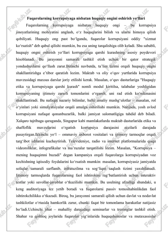 zimi yaxshilanadi. ijtimoiy tarmoqlarda fuqarolarning faol ishtirokini rag‘batlantirish uchun interaktiv testlar yoki savollar-javoblar o‘tkazilishi mumkin. bu usulning afzalligi shundaki, u keng auditoriyaga tez yetib boradi va fuqarolarni passiv tomoshabinlikdan faol ishtirokchilikka o‘tkazadi. biroq, bu jarayonni samarali qilish uchun davlat va nodavlat tashkilotlar o‘rtasida hamkorlik zarur, chunki faqat bir tomonlama harakatlar natijasiz bo‘ladi.uchinchi jihat – mahalliy darajadagi seminarlar va treninglar tashkil etish. shahar va qishloq joylarida fuqarolar yig‘inlarida huquqshunoslar va mutaxassislar ishtirokida ochiq muhokamalar o‘tkazilsa, odamlar o‘z tajribalarini baham ko‘rib, korrupsiya holatlarini muhokama qiladi. masalan, mahalla fuqarolar yig‘inlari orqali "korrupsiyaga qarshi fuqarolar kengashi" tuzilsa, har bir ishtirokchi o‘z huquqlarini bilish va ularni himoya qilish usullarini o‘rganadi. bu yerda chuqur tahlil qiladigan jihat – huquqiy ongni oshirish nafaqat bilim berish, balki motivatsiya qilishdir. fuqarolarga "sizning shikoyatingiz o‘zgarishga olib keladi" degan ishonch hosil qilish uchun muvaffaqiyatli misollar keltirilishi lozim. masalan, o‘zbekistonda fuqarolar murojaatlari asosida ochilgan korrupsiya ishlarining statistikasi ko‘rsatilsa, odamlar o‘z harakatlarining samarasini …