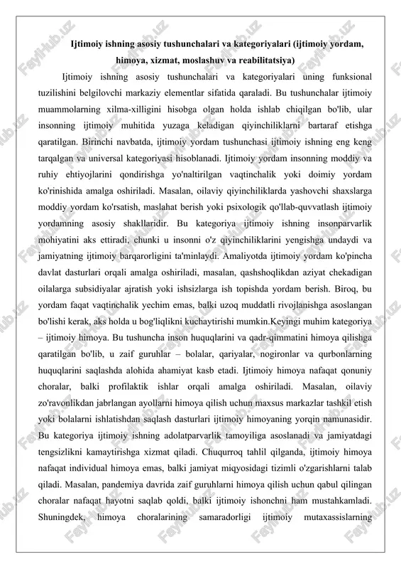 ar, nogironlar va qurbonlarning huquqlarini saqlashda alohida ahamiyat kasb etadi. ijtimoiy himoya nafaqat qonuniy choralar, balki profilaktik ishlar orqali amalga oshiriladi. masalan, oilaviy zo'ravonlikdan jabrlangan ayollarni himoya qilish uchun maxsus markazlar tashkil etish yoki bolalarni ishlatishdan saqlash dasturlari ijtimoiy himoyaning yorqin namunasidir. bu kategoriya ijtimoiy ishning adolatparvarlik tamoyiliga asoslanadi va jamiyatdagi tengsizlikni kamaytirishga xizmat qiladi. chuqurroq tahlil qilganda, ijtimoiy himoya nafaqat individual himoya emas, balki jamiyat miqyosidagi tizimli o'zgarishlarni talab qiladi. masalan, pandemiya davrida zaif guruhlarni himoya qilish uchun qabul qilingan choralar nafaqat hayotni saqlab qoldi, balki ijtimoiy ishonchni ham mustahkamladi. shuningdek, himoya choralarining samaradorligi ijtimoiy mutaxassislarning professional tayyorgarligiga bog'liq bo'lib, ular qonunlarni bilish bilan birga, empatiya va axloqiy yondashuvni ham namoyon etishi lozim.ijtimoiy xizmat kategoriyasi esa ijtimoiy ishning xizmat ko'rsatishga asoslangan tomonini ta'kidlaydi. bu xizmatlar insonning kundalik hayotida yuzaga keladigan ehtiyojlarni qondirishga qaratilgan bo'lib, ular tibbiy, huquqiy, ta'limiy va madaniy xizmatlarni o'z ichiga oladi. masalan, qariyalar uchun uyda tibbiy …