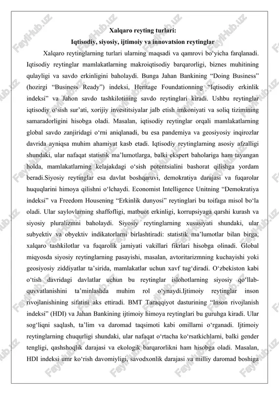 rolik jamiyati vakillari fikrlari hisobga olinadi. global miqyosda siyosiy reytinglarning pasayishi, masalan, avtoritarizmning kuchayishi yoki geosiyosiy ziddiyatlar ta’sirida, mamlakatlar uchun xavf tug‘diradi. o‘zbekiston kabi o‘tish davridagi davlatlar uchun bu reytinglar islohotlarning siyosiy qo‘llab-quvvatlanishini ta’minlashda muhim rol o‘ynaydi.ijtimoiy reytinglar inson rivojlanishining sifatini aks ettiradi. bmt taraqqiyot dasturining “inson rivojlanish indeksi” (hdi) va jahan bankining ijtimoiy himoya reytinglari bu guruhga kiradi. ular sog‘liqni saqlash, ta’lim va daromad taqsimoti kabi omillarni o‘rganadi. ijtimoiy reytinglarning chuqurligi shundaki, ular nafaqat o‘rtacha ko‘rsatkichlarni, balki gender tengligi, qashshoqlik darajasi va ekologik barqarorlikni ham hisobga oladi. masalan, hdi indeksi umr ko‘rish davomiyligi, savodxonlik darajasi va milliy daromad boshiga hisoblangan yalpi ichki mahsulotni birlashtirib, mamlakatlarning inson kapitaliga asoslangan rivojlanishini baholaydi. bu reytinglar pandemiya davrida ayniqsa dolzarb bo‘ldi, chunki ular sog‘liqni saqlash tizimining chidamliligini va ijtimoiy tengsizlikni ochib berdi.innovatsion reytinglar esa texnologik taraqqiyot va ilmiy salohiyatni o‘lchaydi. jahon mulkini himoya qilish tashkilotining “global innovation index” (gii) va kornell universitetining innovatsiya …