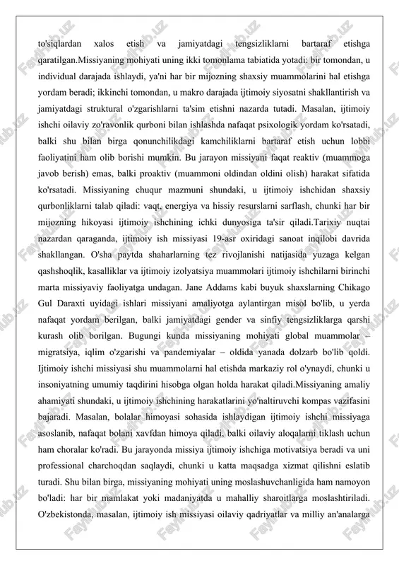 ki jamiyatdagi gender va sinfiy tengsizliklarga qarshi kurash olib borilgan. bugungi kunda missiyaning mohiyati global muammolar – migratsiya, iqlim o'zgarishi va pandemiyalar – oldida yanada dolzarb bo'lib qoldi. ijtimoiy ishchi missiyasi shu muammolarni hal etishda markaziy rol o'ynaydi, chunki u insoniyatning umumiy taqdirini hisobga olgan holda harakat qiladi.missiyaning amaliy ahamiyati shundaki, u ijtimoiy ishchining harakatlarini yo'naltiruvchi kompas vazifasini bajaradi. masalan, bolalar himoyasi sohasida ishlaydigan ijtimoiy ishchi missiyaga asoslanib, nafaqat bolani xavfdan himoya qiladi, balki oilaviy aloqalarni tiklash uchun ham choralar ko'radi. bu jarayonda missiya ijtimoiy ishchiga motivatsiya beradi va uni professional charchoqdan saqlaydi, chunki u katta maqsadga xizmat qilishni eslatib turadi. shu bilan birga, missiyaning mohiyati uning moslashuvchanligida ham namoyon bo'ladi: har bir mamlakat yoki madaniyatda u mahalliy sharoitlarga moslashtiriladi. o'zbekistonda, masalan, ijtimoiy ish missiyasi oilaviy qadriyatlar va milliy an'analarga asoslanib, ayollar va yoshlarni ijtimoiy himoyaga olishga qaratilgan bo'lishi mumkin. umuman olganda, “missiya” atamasi ijtimoiy ishchining faoliyatini shaxsiy ambitsiyalardan yuqori …