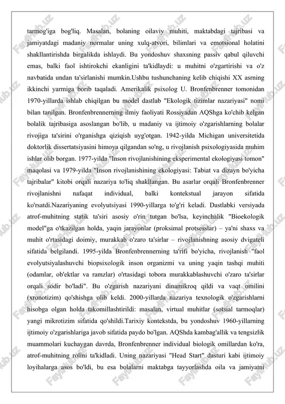 'tkazilgan holda, yaqin jarayonlar (proksimal protsesslar) – ya'ni shaxs va muhit o'rtasidagi doimiy, murakkab o'zaro ta'sirlar – rivojlanishning asosiy dvigateli sifatida belgilandi. 1995-yilda bronfenbrennerning ta'rifi bo'yicha, rivojlanish "faol evolyutsiyalashuvchi biopsixologik inson organizmi va uning yaqin tashqi muhiti (odamlar, ob'ektlar va ramzlar) o'rtasidagi tobora murakkablashuvchi o'zaro ta'sirlar orqali sodir bo'ladi". bu o'zgarish nazariyani dinamikroq qildi va vaqt omilini (xronotizim) qo'shishga olib keldi. 2000-yillarda nazariya texnologik o'zgarishlarni hisobga olgan holda takomillashtirildi: masalan, virtual muhitlar (sotsial tarmoqlar) yangi mikrotizim sifatida qo'shildi.tarixiy kontekstda, bu yondoshuv 1960-yillarning ijtimoiy o'zgarishlariga javob sifatida paydo bo'lgan. aqshda kambag'allik va tengsizlik muammolari kuchaygan davrda, bronfenbrenner individual biologik omillardan ko'ra, atrof-muhitning rolini ta'kidladi. uning nazariyasi "head start" dasturi kabi ijtimoiy loyihalarga asos bo'ldi, bu esa bolalarni maktabga tayyorlashda oila va jamiyatni birlashtirdi. bugungi kunda nazariya pandemiya, migratsiya va raqamli texnologiyalar ta'sirida qayta ko'rib chiqilmoqda, chunki u shaxsning rivojini ko'p qirrali tahlil qilishga imkon beradi. masalan, pandemiya davrida oilaviy mikrotizimning o'zgarishi …