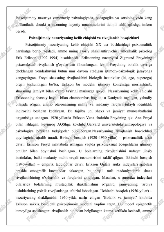 sqichlari quyidagicha ajralib turadi. birinchi bosqich (1920–1930-yillar) – psixoanalitik ta'sir davri: erikson freyd maktabida ishlagan vaqtda psixoseksual bosqichlarni ijtimoiy omillar bilan boyitishni boshlagan. u bolalarning rivojlanishini nafaqat jinsiy instinktlar, balki madaniy muhit orqali tushuntirishni taklif qilgan. ikkinchi bosqich (1940-yillar) – empirik tadqiqotlar davri: erikson oglala siuks indeyslari qabilasi orasida etnografik kuzatuvlar o'tkazgan, bu orqali turli madaniyatlarda shaxs rivojlanishining o'xshashlik va farqlarini aniqlagan. masalan, u amerika indeyslari oilalarida bolalarning mustaqillik shakllanishini o'rganib, jamiyatning tarbiya uslublarining psixik rivojlanishga ta'sirini isbotlagan. uchinchi bosqich (1950-yillar) – nazariyaning shakllanishi: 1950-yilda nashr etilgan "bolalik va jamiyat" kitobida erikson sakkiz bosqichli psixoijtimoiy modelni taqdim etgan. bu model epigenetik tamoyilga asoslangan: rivojlanish oldindan belgilangan ketma-ketlikda kechadi, ammo har bosqichda ijtimoiy inqiroz yuzaga keladi. to'rtinchi bosqich (1960–1970-yillar) – kengaytirish va qo'llash davri: erikson "identiklik: o'smirlik davri" va "hayot inqirozi" kabi asarlarida nazariyani yetuklik va qarilik davrlariga qo'llagan, shuningdek, tarixiy shaxslar (martin lyuter, mahatma gandi) tahlili orqali psixotarixiy yondashuvni ishlab …
