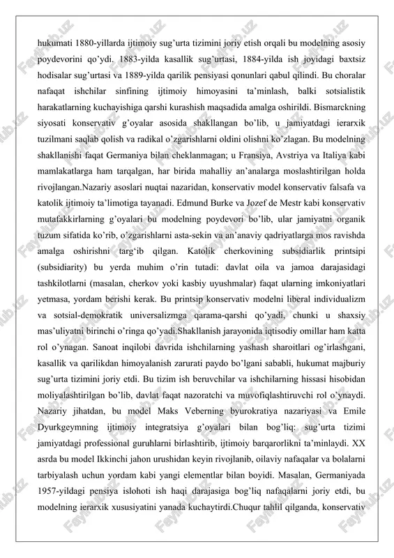 ki u shaxsiy mas’uliyatni birinchi o’ringa qo’yadi.shakllanish jarayonida iqtisodiy omillar ham katta rol o’ynagan. sanoat inqilobi davrida ishchilarning yashash sharoitlari og’irlashgani, kasallik va qarilikdan himoyalanish zarurati paydo bo’lgani sababli, hukumat majburiy sug’urta tizimini joriy etdi. bu tizim ish beruvchilar va ishchilarning hissasi hisobidan moliyalashtirilgan bo’lib, davlat faqat nazoratchi va muvofiqlashtiruvchi rol o’ynaydi. nazariy jihatdan, bu model maks veberning byurokratiya nazariyasi va emile dyurkgeymning ijtimoiy integratsiya g’oyalari bilan bog’liq: sug’urta tizimi jamiyatdagi professional guruhlarni birlashtirib, ijtimoiy barqarorlikni ta’minlaydi. xx asrda bu model ikkinchi jahon urushidan keyin rivojlanib, oilaviy nafaqalar va bolalarni tarbiyalash uchun yordam kabi yangi elementlar bilan boyidi. masalan, germaniyada 1957-yildagi pensiya islohoti ish haqi darajasiga bog’liq nafaqalarni joriy etdi, bu modelning ierarxik xususiyatini yanada kuchaytirdi.chuqur tahlil qilganda, konservativ modelning shakllanishi faqat siyosiy strategiya emas, balki jamiyatning madaniy va diniy an’analariga moslashgan natija bo’lib chiqdi. katolik va protestant mamlakatlarida oila markaziy rol o’ynaganligi sababli, model erkak oila boshlig‘i tamoyiliga asoslangan: …