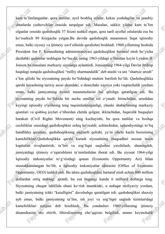 ashshoqlikni ochiq ko‘rsatdi; uchinchidan, iqtisodiyotdagi to‘liq bandlikka qaramay, qashshoqlikning saqlanib qolishi, ya’ni ishchi kuchi bozorining kamchiliklari.qashshoqlikka qarshi kurash siyosatining maqsadlari asosan inson kapitalini rivojlantirish, ta’lim va sog‘liqni saqlashni yaxshilash, shuningdek, jamiyatdagi ijtimoiy o‘zgarishlarni ta’minlashdan iborat edi. bu siyosat 1964-yilgi iqtisodiy imkoniyatlar to‘g‘risidagi qonun (economic opportunity act) bilan mustahkamlangan bo‘lib, u iqtisodiy imkoniyatlar idorasini (office of economic opportunity, oeo) tashkil etdi. bu idora qashshoqlikni bartaraf etish uchun 800 million dollardan ortiq mablag‘ ajratdi, bu esa bugungi kunda 6 milliard dollarga teng. siyosatning chuqur tahlilida shuni ko‘rish mumkinki, u nafaqat moliyaviy yordam, balki jamiyatning ichki “kasalligini” davolashga qaratilgan edi: qashshoqlikni shaxsiy ayb emas, balki jamiyatning ta’lim, ish joyi va sog‘liqni saqlash tizimlaridagi kamchiliklari natijasi deb hisoblash. bu yondashuv 1960-yillarning ijtimoiy dinamikasini aks ettirib, liberalizmning cho‘qqisini belgiladi, ammo keyinchalik vetnam urushi va konservativ tanqidlar tufayli qiyinchiliklarga duch keldi. natijada, bu siyosatning paydo bo‘lishi aqsh ijtimoiy siyosatida yangi davrni boshladi, unda federal hukumat qashshoqlikni …