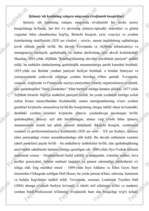 ng atrof-muhit sabablarini bartaraf etishga qaratilgan edi. 1886-yilda nyu-yorkda birinchi settlement xonasi – neighborhood guild ochildi, u tadqiqotlar, o'smirlar sudlari, beva ayollar pensiyalari, bolalar mehnati taqiqlari va jamoat salomatligi islohotlarini o'z ichiga oldi. eng mashhur misol – 1889-yilda jeyn addams va ellen geyts starr tomonidan chikagoda ochilgan hull house, bu yerda jamoat ta'limi, oshxona, hammom va bolalar bog'chalari tashkil etildi. yevropada, xususan, londonda toynbee hall (1884) shunga o'xshash faoliyat ko'rsatdi, u ishchi sinf oilalariga ta'lim va madaniy yordam berdi.professional ta'limning rivojlanishi ham shu bosqichga to'g'ri keladi. 1898-yilda kolumbiya universiteti nyu-york fan kolleji bilan birgalikda birinchi ijtimoiy ish darslarini boshladi. 1904-yilda simmons kolleji garvard bilan hamkorlikda boston ijtimoiy ishchilar maktabini ochdi, bu klinik ijtimoiy ishchilarni tayyorlashning birinchisi edi. 1908-yilda chikago fuqarolik va xayriya maktabi (hozirgi chikago universiteti ijtimoiy xizmatlar maktabi) to'liq o'quv dasturini taklif etdi. biroq, 1915-yilda doktor abraham fleksner milliy xayriya va tuzatishlar konferensiyasida "ijtimoiy ish kasbmi?" degan ma'ruzasida kasbning …