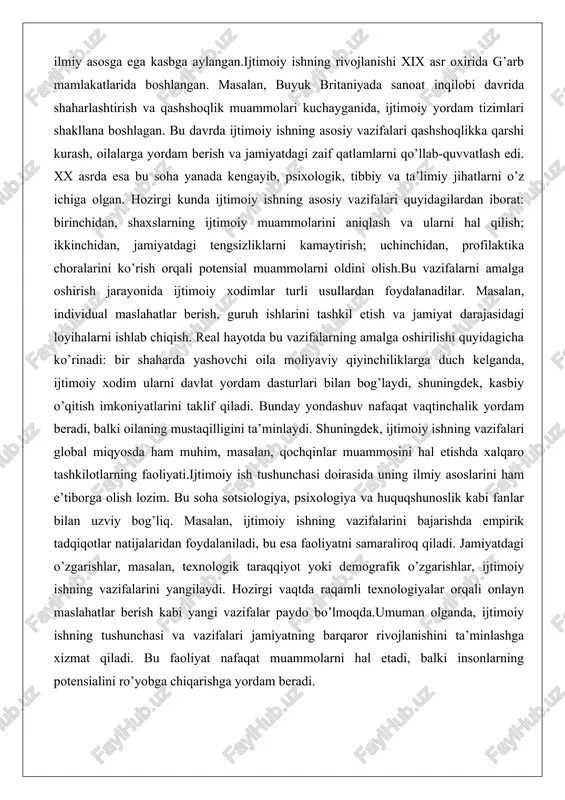 kilotlarning faoliyati.ijtimoiy ish tushunchasi doirasida uning ilmiy asoslarini ham e’tiborga olish lozim. bu soha sotsiologiya, psixologiya va huquqshunoslik kabi fanlar bilan uzviy bog’liq. masalan, ijtimoiy ishning vazifalarini bajarishda empirik tadqiqotlar natijalaridan foydalaniladi, bu esa faoliyatni samaraliroq qiladi. jamiyatdagi o’zgarishlar, masalan, texnologik taraqqiyot yoki demografik o’zgarishlar, ijtimoiy ishning vazifalarini yangilaydi. hozirgi vaqtda raqamli texnologiyalar orqali onlayn maslahatlar berish kabi yangi vazifalar paydo bo’lmoqda.umuman olganda, ijtimoiy ishning tushunchasi va vazifalari jamiyatning barqaror rivojlanishini ta’minlashga xizmat qiladi. bu faoliyat nafaqat muammolarni hal etadi, balki insonlarning potensialini ro’yobga chiqarishga yordam beradi. ijtimoiy xodim faoliyatining maqsad va yo’nalishlari ijtimoiy xodimning faoliyati jamiyatdagi zaif guruhlarga yordam berishga qaratilgan bo’lib, uning asosiy maqsadi inson huquqlarini himoya qilish va ijtimoiy adolatni ta’minlashdir. bu maqsadga erishish uchun ijtimoiy xodimlar turli yo’nalishlarda ish yuritadilar, jumladan, bolalar va o’smirlar himoyasi, qariyalar va nogironlarga yordam, oilaviy munosabatlar va ruhiy salomatlik sohalari.ijtimoiy xodim faoliyatining maqsadlari quyidagilardan iborat: birinchidan, shaxslarning ijtimoiy integratsiyasini ta’minlash; ikkinchidan, …