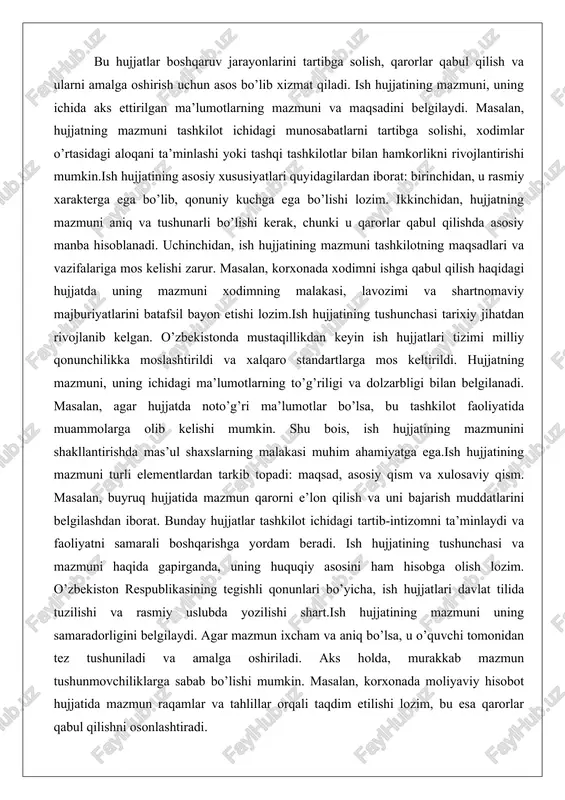 minlaydi va faoliyatni samarali boshqarishga yordam beradi. ish hujjatining tushunchasi va mazmuni haqida gapirganda, uning huquqiy asosini ham hisobga olish lozim. o’zbekiston respublikasining tegishli qonunlari bo’yicha, ish hujjatlari davlat tilida tuzilishi va rasmiy uslubda yozilishi shart.ish hujjatining mazmuni uning samaradorligini belgilaydi. agar mazmun ixcham va aniq bo’lsa, u o’quvchi tomonidan tez tushuniladi va amalga oshiriladi. aks holda, murakkab mazmun tushunmovchiliklarga sabab bo’lishi mumkin. masalan, korxonada moliyaviy hisobot hujjatida mazmun raqamlar va tahlillar orqali taqdim etilishi lozim, bu esa qarorlar qabul qilishni osonlashtiradi. hujjatlarning boshqaruvdagi o’rni va funksiyasi hujjatlar boshqaruv jarayonida markaziy o’rin egallaydi. ular qarorlar qabul qilish, nazorat qilish va baholash uchun asosiy vosita hisoblanadi. boshqaruvdagi o’rni shundaki, hujjatlar orqali tashkilot rahbariyati o’z qarorlarini rasmiylashtiradi va xodimlarga yetkazadi. funksiyasi esa ma’lumotlarni saqlash, uzatish va tahlil qilishdan iborat.masalan, tashkilotda yillik reja hujjati boshqaruvdagi o’rni bilan maqsadlarni belgilaydi va funksiyasi orqali xodimlarning faoliyatini muvofiqlashtiradi. hujjatlarning boshqaruvdagi o’rni, shuningdek, tashqi munosabatlarda namoyon bo’ladi. …