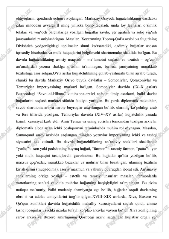 a ichki boshqaruvni ta’minlashda muhim rol o‘ynagan. masalan, samarqand saroy arxivida saqlangan minglab yozuvlar imperiyaning ichki va tashqi siyosatini aks ettiradi. bu davrda hujjatchilikning an’anaviy shakllari shakllandi: “yorliq” – xon yoki podshoning buyruq hujjati, “farmon” – rasmiy farmon, “patta” – yer yoki mulk huquqini tasdiqlovchi guvohnoma. bu hujjatlar qo‘lda yozilgan bo‘lib, maxsus qog‘ozlar, murakkab bezaklar va muhrlar bilan bezatilgan, ularning tuzilishi kirish qismi (muqaddima), asosiy mazmun va yakuniy buyruqdan iborat edi. an’anaviy shakllarning o‘ziga xosligi – estetik va ramziy unsurlar: masalan, farmonlarda xattotlarning san’ati va oltin muhrlar hujjatning haqiqiyligini ta’minlagan. bu tizim nafaqat ma’muriy, balki madaniy ahamiyatga ega bo‘lib, hujjatlar orqali davlatning obro‘si va adolat tamoyillarini targ‘ib qilgan.xviii–xix asrlarda, xiva, buxoro va qo‘qon xonliklari davrida hujjatchilik mahalliy xususiyatlarni saqlab qoldi, ammo tashqi bosqinlar va ichki nizolar tufayli ko‘plab arxivlar vayron bo‘ldi. xiva xonligining saroy arxivi va buxoro amirligining qoshbegi arxivi saqlangan hujjatlar orqali yer islohoti, soliq tizimi va savdo aloqalarini …