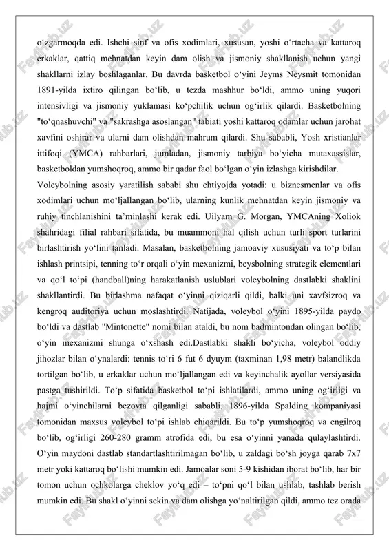 osiy yaratilish sababi shu ehtiyojda yotadi: u biznesmenlar va ofis xodimlari uchun mo‘ljallangan bo‘lib, ularning kunlik mehnatdan keyin jismoniy va ruhiy tinchlanishini ta’minlashi kerak edi. uilyam g. morgan, ymcaning xoliok shahridagi filial rahbari sifatida, bu muammoni hal qilish uchun turli sport turlarini birlashtirish yo‘lini tanladi. masalan, basketbolning jamoaviy xususiyati va to‘p bilan ishlash printsipi, tenning to‘r orqali o‘yin mexanizmi, beysbolning strategik elementlari va qo‘l to‘pi (handball)ning harakatlanish uslublari voleybolning dastlabki shaklini shakllantirdi. bu birlashma nafaqat o‘yinni qiziqarli qildi, balki uni xavfsizroq va kengroq auditoriya uchun moslashtirdi. natijada, voleybol o‘yini 1895-yilda paydo bo‘ldi va dastlab "mintonette" nomi bilan ataldi, bu nom badmintondan olingan bo‘lib, o‘yin mexanizmi shunga o‘xshash edi.dastlabki shakli bo‘yicha, voleybol oddiy jihozlar bilan o‘ynalardi: tennis to‘ri 6 fut 6 dyuym (taxminan 1,98 metr) balandlikda tortilgan bo‘lib, u erkaklar uchun mo‘ljallangan edi va keyinchalik ayollar versiyasida pastga tushirildi. to‘p sifatida basketbol to‘pi ishlatilardi, ammo uning og‘irligi va hajmi o‘yinchilarni bezovta …