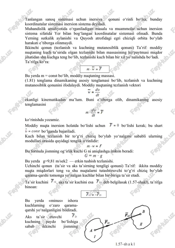 gani sababli ularning modullari orasida quyidagi tenglik o‘rinlidir: bu formula jismning og‘irlik kuchi g ni aniqlashga imkon beradi: bu yerda g=9,81 m/sek2 — erkin tushish tezlanishi. uchinchi qonun (ta’sir va aks ta’sirning tengligi qonuni) ta’rif: ikkita moddiy nuqta miqdorlari teng va shu nuqtalarni tutashtiruvchi to‘g‘ri chiziq bo‘ylab qarama-qarshi tomonga yo‘nalgan kuchlar bilan bir-biriga ta’sir etadi. ta’sir kuchini , aks ta’sir kuchini esa deb belgilasak (1.57-shakl), ta’rifga binoan: bu yerda «minus» ishora kuchlarning o‘zaro qarama-qarshi yo‘nalganligini bildiradi. aks ta’sir etuvchi kuchning paydo bo‘lishiga sabab ikkinchi jismning inertligidir, ya’ni ikkinchi jism o‘zining dastlabki kinematik holati (inersiyasi)ni saqlashga intiladi. ta’sir va aks ta’sir kuchlarini qo‘shib bo‘lmaydi; boshqacha aytganda ular bir-birini muvozanatlamaydi, chunki bu kuchlar boshqa-boshqa jismlarga qo‘yilgan. dinamikaning ikkinchi qonuniga ko‘ra: bularni e’tiborga olsak, quyidagi munosabat kelib chiqadi: demak, ikki moddiy nuqtaning bir-biriga beradigan tezlanishlari ularning massalariga teskari proporsional bog‘lanishda ekan. kuchlar ta’sirining bir-birlariga xalal bermaslik tamoyili. ta’rif: moddiy nuqtaga bir vaqtda bir …