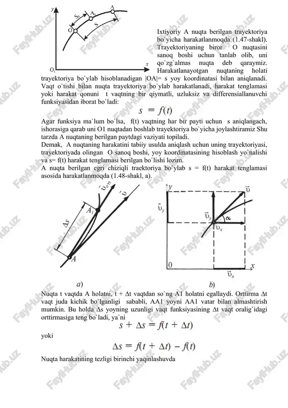 shi lozim. a nuqta berilgan egri chiziqli traektoriya bo`ylab s = f(t) harakat tenglamasi asosida harakatlanmoqda (1.48-shakl, a). nuqta t vaqtda a holatni, t + ∆t vaqtdan so`ng a1 holatni egallaydi. orttirma ∆t vaqt juda kichik bo`lganligi sababli, aa1 yoyni aa1 vatar bilan almashtirish mumkin. bu holda ∆s yoyning uzunligi vaqt funksiyasining ∆t vaqt oralig`idagi orttirmasiga teng bo`ladi, ya`ni yoki nuqta harakatining tezligi birinchi yaqinlashuvda ko`rinishda aniqlanadi. nuqtaning tezligi vektor kattalik bo`lib, yo`nalish va modulga ega. o`rtacha tezlik vektori a nuqtadan a1 nuqtaga vektor bo`ylab yo`naladi. nuqtaning haqiqiy tezligi υ ni topish uchun limitga o`tamiz: (a) ni e`tiborga olsak quyidagi hosil bo`ladi: matematikadan ma`lumki, funksiya orttirmasining argument mos orttirmasiga nisbatining argument orttirmasi nolga intilgandagi limiti shu funksiyaning hosilasi deyiladi. qabul qilingan belgilashlarga asosan hosilani ko`rinishda yozamiz. demak, nuqtaning tezligi harakat tenglamasidan vaqt bo`yicha olingan birinchi tartibli hosilasiga teng ekan. nuqtaning tezlik vektorini koordinata o`qlariga proyeksiyalab (1.48-shakl, b), vx=vcosα va vy …