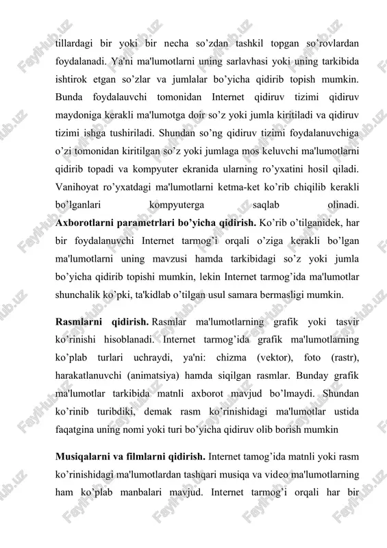 katlanuvchi (animatsiya) hamda siqilgan rasmlar. bunday grafik ma'lumotlar tarkibida matnli axborot mavjud bo’lmaydi. shundan ko’rinib turibdiki, demak rasm ko’rinishidagi ma'lumotlar ustida faqatgina uning nomi yoki turi bo’yicha qidiruv olib borish mumkin musiqalarni va filmlarni qidirish. internet tamog’ida matnli yoki rasm ko’rinishidagi ma'lumotlardan tashqari musiqa va video ma'lumotlarning ham ko’plab manbalari mavjud. internet tarmog’i orqali har bir foydalanuvchi musiqa eshitishi, radio tinglashi, teledasturlar yoki videofilmlarni tomosha qilishi mumkin. internet orqali radioeshittirish va teledasturlar namoyishi ma'lum, ushbu turdagi xizmatlarni taqdim etuvchi tizimlar (serverlar) tomonidan amalga oshiriladi. internet orqali radio tinglash yoki teleko’rsatuvni tomosha qilish uchun ushbu tizimga bog’lanishni o’zi kifoyadir. ammo musiqa va filmlar internet tarmog’iga ulangan kompyuterlarda alohida material ko’rinishida saqlanadi. ularni tinglash, tomosha qilish yoki kompyuterga ko’chirib olish uchun avvalo kerakligini qidirib topish zarur. musiqa va video materiallari ustida ham grafik (rasm) materiallar kabi uning nomi yoki izohi bo’yicha qidiruv olib borish mumkin. www.uz milliy axborot-qidiruv tizimi. www.uz – bu …