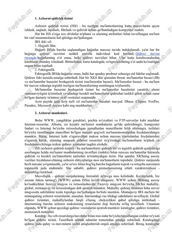 a tegishli tuzilgan ma'lumotlarning nomlangan to'plamidir. ma'lumotlar bazasini boshqarish tizimi bu ma'lumotlar bazalarini yaratish, ularni zamonaviyligini ta'minlash va ulardagi kerakli ma'lumotlarni qidirishni tashkil qilish uchun zarur bo'lgan dasturiy ta'minot va til vositalari majmuidir. ayni paytda juda ko'p turli xil ma'lumotlar bazalari mavjud. dbase, clipper, foxpro, paradox, microsoft access kabi eng mashhurlari. 2. axborot manbalari. bular www, yangiliklar guruhlari, pochta ro'yxatlari va ftp-serverlar kabi mashhur internet-resurslar. albatta, siz kerakli ma'lumot manbalarini qo'lda qidirishingiz, kompyuter fanlari va internet bo'yicha ixtisoslashgan jurnallardan manzillarini bilib olishingiz, toifalari bo'yicha tasniflangan manzillari bo'lgan maxsus qog'ozli ma'lumotnomalardan foydalanishingiz mumkin. biroq, internet kabi o'zgaruvchan makon uchun maxsus vositalardan foydalanishni o'rganish kerak, ularning maqsadi axborot resurslari to'g'risidagi ma'lumotlarni to'plash va foydalanuvchilarga tezkor qidiruv xizmatini taqdim etishdir. iss (axborot qidirish tizimi) - bu ma'lumotlarni qidirish tili va tegishli qidirish qoidalariga asoslangan holda ma'lumot manbalarining tavsiflari (indeks) bilan maxsus ma'lumotlar bazasida qidirish va kerakli ma'lumotlarni tanlashni ta'minlaydigan tizim. har qanday xksning …