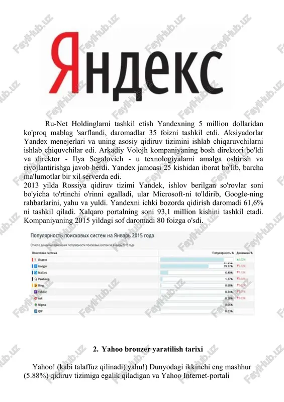 yahu va yuldi. yandexni ichki bozorda qidirish daromadi 61,6% ni tashkil qiladi. xalqaro portalning soni 93,1 million kishini tashkil etadi. kompaniyaning 2015 yildagi sof daromadi 80 foizga o'sdi. 2. yahoo brouzer yaratilish tarixi yahoo! (kabi talaffuz qilinadi) yahu!) dunyodagi ikkinchi eng mashhur (5.88%) qidiruv tizimiga egalik qiladigan va yahoo internet-portali tomonidan birlashtirilgan qator xizmatlarni taqdim etadigan amerika tashkiloti. katalog; portalda mashhur yahoo! pochta, internetda eng qadimgi va eng mashhurlaridan biri. 2004 yilda ajax asosidagi pochta interfeysining yangi versiyasi ishga tushirildi. firma yahoo! 1994 yil yanvar oyida stenford universiteti aspirantlari devid filo va jerri yang tomonidan tashkil etilgan; 1995 yil 2 martda korporatsiya bo'ldi. bosh ofis tashkiloti sunnyvale shahrida joylashgan, kaliforniya, aqsh. amerika internet - yahoo! dunyodagi eng katta biridir. u bir qator xizmatlarga va dunyodagi ikkinchi eng mashhur qidiruv tizimiga ega. kompaniya xizmatlarining qatoriga quyidagilar kiradi: pochta mijozi, ko'plab vidjetlar, xatcho'plar, moliyaviy va boshqalar. arenaga kirishdan oldin, tashkilot qidiruv tizimlari …