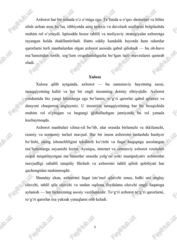 otda ham odamlar qarorlarni turli manbalardan olgan axborot asosida qabul qilishadi — bu ob-havo ma’lumotidan tortib, sog‘lom ovqatlanishgacha bo‘lgan turli mavzularni qamrab oladi. xulosa xulosa qilib aytganda, axborot — bu zamonaviy hayotning asosi, taraqqiyotning kaliti va har bir ongli insonning doimiy ehtiyojidir. axborot yordamida biz yangi bilimlarga ega bo‘lamiz, to‘g‘ri qarorlar qabul qilamiz va dunyoni chuqurroq anglaymiz. u insoniyat taraqqiyotining har bir bosqichida muhim rol o‘ynagan va bugungi globallashgan jamiyatda bu rol yanada kuchaymoqda. axborot manbalari xilma-xil bo‘lib, ular orasida birlamchi va ikkilamchi, rasmiy va norasmiy turlari mavjud. har bir inson axborotni tanlashda hushyor bo‘lishi, uning ishonchliligini tekshirib ko‘rishi va faqat haqiqatga asoslangan ma’lumotlarga suyanishi lozim. ayniqsa, internet va ommaviy axborot vositalari orqali tarqatilayotgan ma’lumotlar orasida yolg‘on yoki manipulyativ axborotlar mavjudligi sababli tanqidiy fikrlash va axborotni tahlil qilish qobiliyati har qachongidan muhimroqdir. shunday ekan, axborotni faqat iste’mol qiluvchi emas, balki uni anglay oluvchi, tahlil qila oluvchi va undan oqilona foydalana …