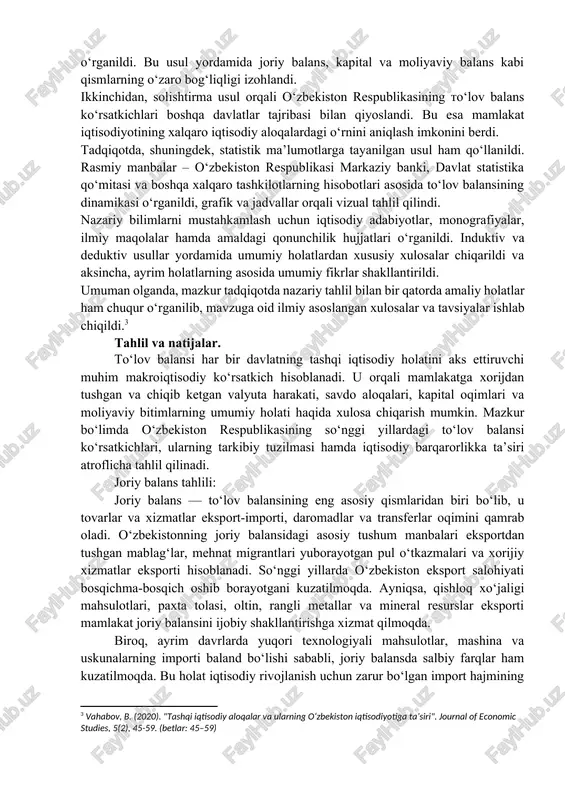 isodiyotidagi tashqi savdo va to‘lov balansi". tashkent: iqtisodiyot va statistika nashriyoti. (betlar: 45–60) ] shuningdek, o‘zbekiston respublikasi markaziy banki, davlat statistika qo‘mitasi hamda iqtisodiy taraqqiyot va kambag‘allikni qisqartirish vazirligi tomonidan e’lon qilinadigan rasmiy hisobotlar, statistik byulletenlar ham mavzuni o‘rganishda asosiy manba hisoblanadi. ushbu hujjatlar orqali mamlakatning amaldagi to‘lov balans holati, yillik dinamikasi va tarkibiy tuzilmasi haqida aniq ma’lumotlarga ega bo‘lish mumkin. umuman olganda, mavjud adabiyotlar va statistik manbalar to‘lov balansining nazariy asoslarini chuqur o‘rganish, shuningdek, o‘zbekiston tajribasida uning amaliy ko‘rinishini tahlil qilish imkonini beradi. bu esa mavzu yuzasidan ilmiy izlanishlar olib borishda mustahkam nazariy va statistik asos yaratadi. tadqiqot metodologiyasi. ushbu tadqiqot ishida mavzuga oid nazariy asoslarni yoritish, amaliy holatni tahlil qilish va xulosalar chiqarish uchun bir nechta ilmiy-uslubiy yondashuvlar qo‘llanildi. birinchi navbatda, tahliliy (analitik) usul asosida to‘lov balansining tuzilmasi, uning asosiy bo‘limlari va iqtisodiy mazmuni o‘rganildi. bu usul yordamida joriy balans, kapital va moliyaviy balans kabi qismlarning o‘zaro bog‘liqligi …