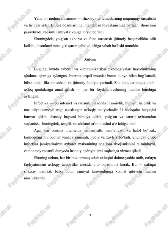 xulosa bugungi kunda axborot va kommunikatsiya texnologiyalari hayotimizning ajralmas qismiga aylangan. internet orqali insonlar butun dunyo bilan bog‘lanadi, bilim oladi, fikr almashadi va ijtimoiy faoliyat yuritadi. shu bois, tarmoqda odob-axloq qoidalariga amal qilish — har bir foydalanuvchining muhim burchiga aylangan. infoetika — bu internet va raqamli makonda insoniylik, hurmat, halollik va mas’uliyat tamoyillariga asoslangan axloqiy me’yorlardir. u boshqalar huquqini hurmat qilish, shaxsiy hayotni himoya qilish, yolg‘on va zararli axborotdan saqlanish, shuningdek, tenglik va adolatni ta’minlashni o‘z ichiga oladi. agar har birimiz internetda madaniyatli, mas’uliyatli va halol bo‘lsak, tarmoqdagi muloqotlar yanada samarali, ijobiy va xavfsiz bo‘ladi. shunday qilib, infoetika jamiyatimizda axborot makonining sog‘lom rivojlanishini ta’minlaydi, zamonaviy raqamli dunyoda insoniy qadriyatlarni saqlashga xizmat qiladi. shuning uchun, har birimiz tarmoq odob-axloqini doimo yodda tutib, onlayn faoliyatimizni axloqiy tamoyillar asosida olib borishimiz kerak. bu — nafaqat shaxsiy manfaat, balki butun jamiyat farovonligiga xizmat qiluvchi muhim mas’uliyatdir. 1