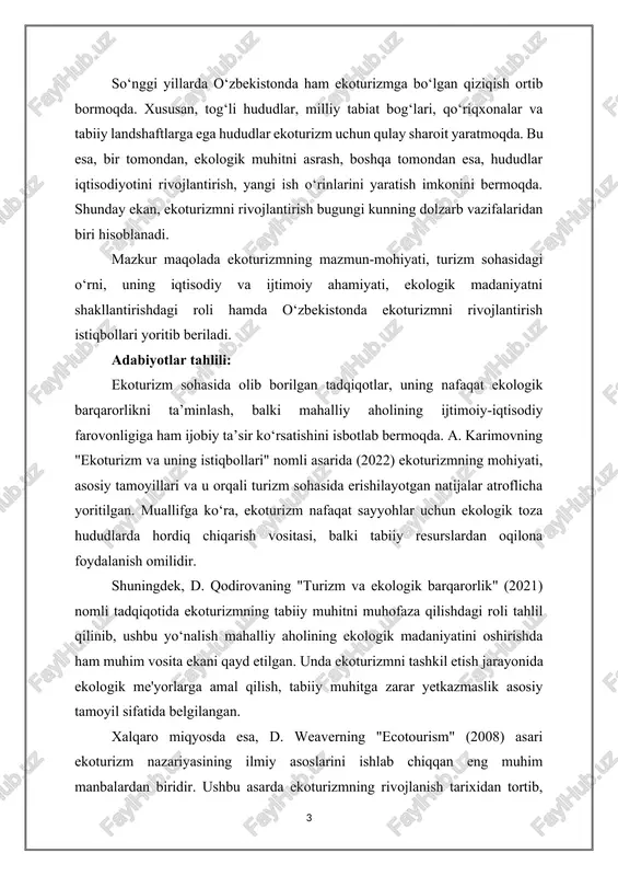ng nafaqat ekologik barqarorlikni ta’minlash, balki mahalliy aholining ijtimoiy-iqtisodiy farovonligiga ham ijobiy ta’sir ko‘rsatishini isbotlab bermoqda. a. karimovning "ekoturizm va uning istiqbollari" nomli asarida (2022) ekoturizmning mohiyati, asosiy tamoyillari va u orqali turizm sohasida erishilayotgan natijalar atroflicha yoritilgan. muallifga ko‘ra, ekoturizm nafaqat sayyohlar uchun ekologik toza hududlarda hordiq chiqarish vositasi, balki tabiiy resurslardan oqilona foydalanish omilidir. shuningdek, d. qodirovaning "turizm va ekologik barqarorlik" (2021) nomli tadqiqotida ekoturizmning tabiiy muhitni muhofaza qilishdagi roli tahlil qilinib, ushbu yo‘nalish mahalliy aholining ekologik madaniyatini oshirishda ham muhim vosita ekani qayd etilgan. unda ekoturizmni tashkil etish jarayonida ekologik me'yorlarga amal qilish, tabiiy muhitga zarar yetkazmaslik asosiy tamoyil sifatida belgilangan. xalqaro miqyosda esa, d. weaverning "ecotourism" (2008) asari ekoturizm nazariyasining ilmiy asoslarini ishlab chiqqan eng muhim manbalardan biridir. ushbu asarda ekoturizmning rivojlanish tarixidan tortib, zamonaviy yondashuvlargacha bo‘lgan masalalar tizimli tarzda yoritilgan. muallif ekoturizmni ekologik, iqtisodiy va ijtimoiy barqarorlikni ta’minlovchi tizim sifatida ko‘radi. o‘zbekistonda ekoturizmni rivojlantirish bo‘yicha …
