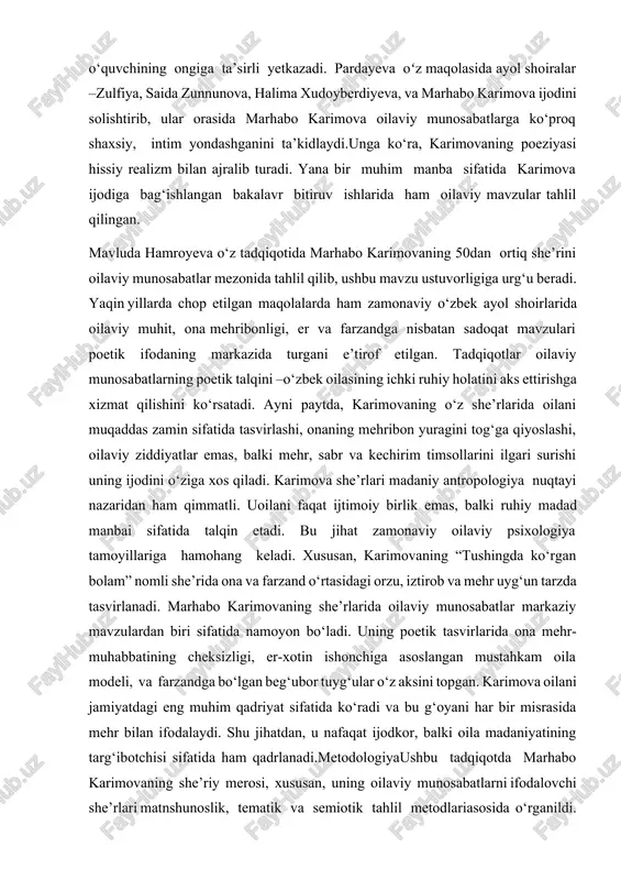 r ijodida bu mavzuning aks etishini ijtimoiy ongdagi o‘zgarishlar bilan bog‘laydi. bu borada marhabo karimovaning ijodi o‘zgacha e’tiborni talab qiladi, chunki u oilaviy timsollarni poetik obrazlar orqali o‘quvchining ongiga ta’sirli yetkazadi. pardayeva oʻz maqolasida ayol shoiralar –zulfiya, saida zunnunova, halima xudoyberdiyeva, va marhabo karimova ijodini solishtirib, ular orasida marhabo karimova oilaviy munosabatlarga ko‘proq shaxsiy, intim yondashganini ta’kidlaydi.unga ko‘ra, karimovaning poeziyasi hissiy realizm bilan ajralib turadi. yana bir muhim manba sifatida karimova ijodiga bag‘ishlangan bakalavr bitiruv ishlarida ham oilaviy mavzular tahlil qilingan. mavluda hamroyeva o‘z tadqiqotida marhabo karimovaning 50dan ortiq she’rini oilaviy munosabatlar mezonida tahlil qilib, ushbu mavzu ustuvorligiga urg‘u beradi. yaqin yillarda chop etilgan maqolalarda ham zamonaviy o‘zbek ayol shoirlarida oilaviy muhit, ona mehribonligi, er va farzandga nisbatan sadoqat mavzulari poetik ifodaning markazida turgani e’tirof etilgan. tadqiqotlar oilaviy munosabatlarning poetik talqini –o‘zbek oilasining ichki ruhiy holatini aks ettirishga xizmat qilishini ko‘rsatadi. ayni paytda, karimovaning o‘z she’rlarida oilani muqaddas zamin sifatida …