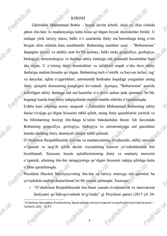 tini o‘rganishga qaratilgan muhim hujjatdir.  “yangi o‘zbekistonning 2022–2026 yillarga mo‘ljallangan taraqqiyot strategiyasi” da esa milliy merosimizni o‘rganish va dunyo miqyosida targ‘ib qilish ustuvor vazifa sifatida belgilangan. zahiriddin muhammad boburning tabiiy fanlar rivojiga qo‘shgan hissasi ham aynan shu qarorlarning maqsad va vazifalariga mos keladi. boburning “boburnoma” asari nafaqat tarixiy va adabiy meros, balki geografiya, biologiya, meteorologiya va boshqa tabiiy fanlarga oid qimmatli kuzatishlarni o‘z ichiga olgan ilmiy manbadir.2 shu sababli, ushbu kurs ishining maqsadi boburning tabiiy fanlarga oid qarashlarini ilmiy asosda o‘rganish, ularning zamonaviy fan rivojiga ta’sirini tahlil qilish va uning ilmiy merosining bugungi ahamiyatini ochib berishdan iboratdir. sh.m.mirziyoyev. muammoning dolzarbligi: bugungi kunda tabiiy fanlarning rivojlanishi va ilm-fan tarixini o‘rganish dolzarb masalalardan biri hisoblanadi. ilm-fanning shakllanishi va rivojlanishida o‘tmish allomalari, jumladan, zahiriddin muhammad bobur kabi buyuk shaxslarning hissasi katta ahamiyatga ega. boburning tabiiy fanlarga oid kuzatishlari, ayniqsa, geografiya, geologiya, biologiya va astronomiya sohalarida yozgan fikrlari ilmiy jihatdan qimmatli bo‘lib, ularning …