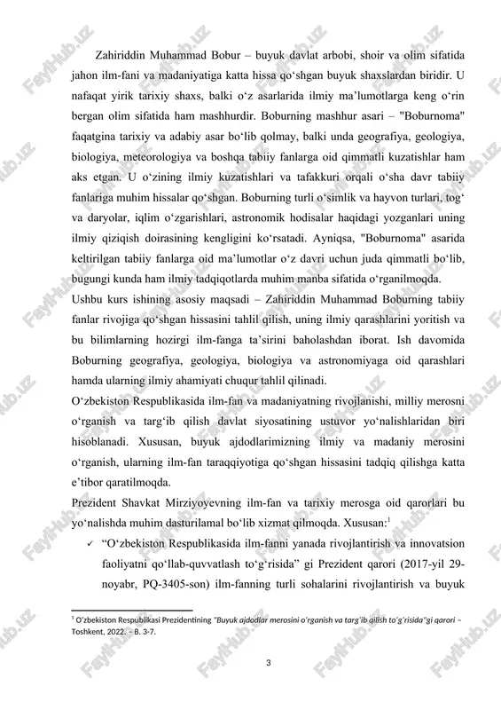 maqsad va vazifalariga mos keladi. boburning “boburnoma” asari nafaqat tarixiy va adabiy meros, balki geografiya, biologiya, meteorologiya va boshqa tabiiy fanlarga oid qimmatli kuzatishlarni o‘z ichiga olgan ilmiy manbadir. shu sababli, ushbu kurs ishining maqsadi boburning tabiiy fanlarga oid qarashlarini ilmiy asosda o‘rganish, ularning zamonaviy fan rivojiga ta’sirini tahlil qilish va uning ilmiy merosining bugungi ahamiyatini ochib berishdan iboratdir. sh.m.mirziyoyev. muammoning dolzarbligi: bugungi kunda tabiiy fanlarning rivojlanishi va ilm-fan tarixini o‘rganish dolzarb masalalardan biri hisoblanadi. ilm-fanning shakllanishi va rivojlanishida o‘tmish allomalari, jumladan, zahiriddin muhammad bobur kabi buyuk shaxslarning hissasi katta ahamiyatga ega. boburning tabiiy fanlarga oid kuzatishlari, ayniqsa, geografiya, geologiya, biologiya va astronomiya sohalarida yozgan fikrlari ilmiy jihatdan qimmatli bo‘lib, ularning hozirgi ilm-fanga ta’sirini o‘rganish muhim hisoblanadi. boburning "boburnoma" asarida tabiat, iqlim, hayvonot va o‘simliklar olami haqida berilgan ma’lumotlar zamonaviy ilmiy tadqiqotlar uchun muhim manba bo‘lib xizmat qiladi. uning kuzatuvlari, tasvirlari va ilmiy yondashuvlari bugungi ekologiya, geologiya va meteorologiya kabi …