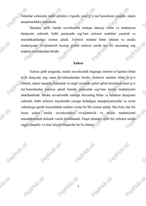 g muhim vazifalaridan biridir. xulosa xulosa qilib aytganda, media savodxonlik bugungi axborot to‘lqinlari bilan to‘la dunyoda eng zarur ko‘nikmalardan biridir. axborot matnlar bilan to‘g‘ri ishlash, ularni tanqidiy baholash va ongli ravishda qabul qilish insonlarni noto‘g‘ri ma’lumotlardan himoya qiladi hamda jamiyatda sog‘lom media madaniyatni shakllantiradi. media savodxonlik nafaqat shaxsning bilim va tafakkur darajasini oshiradi, balki axborot maydonida yuzaga keladigan manipulyatsiyalar va soxta xabarlarga qarshi kurashishda muhim vosita bo‘lib xizmat qiladi. shu bois, har bir inson uchun media savodxonlikni rivojlantirish va media madaniyatni mustahkamlash dolzarb vazifa hisoblanadi. faqat shunday qilib biz axborot asrida ongli, tanqidiy va mas’uliyatli fuqarolar bo‘la olamiz. 1